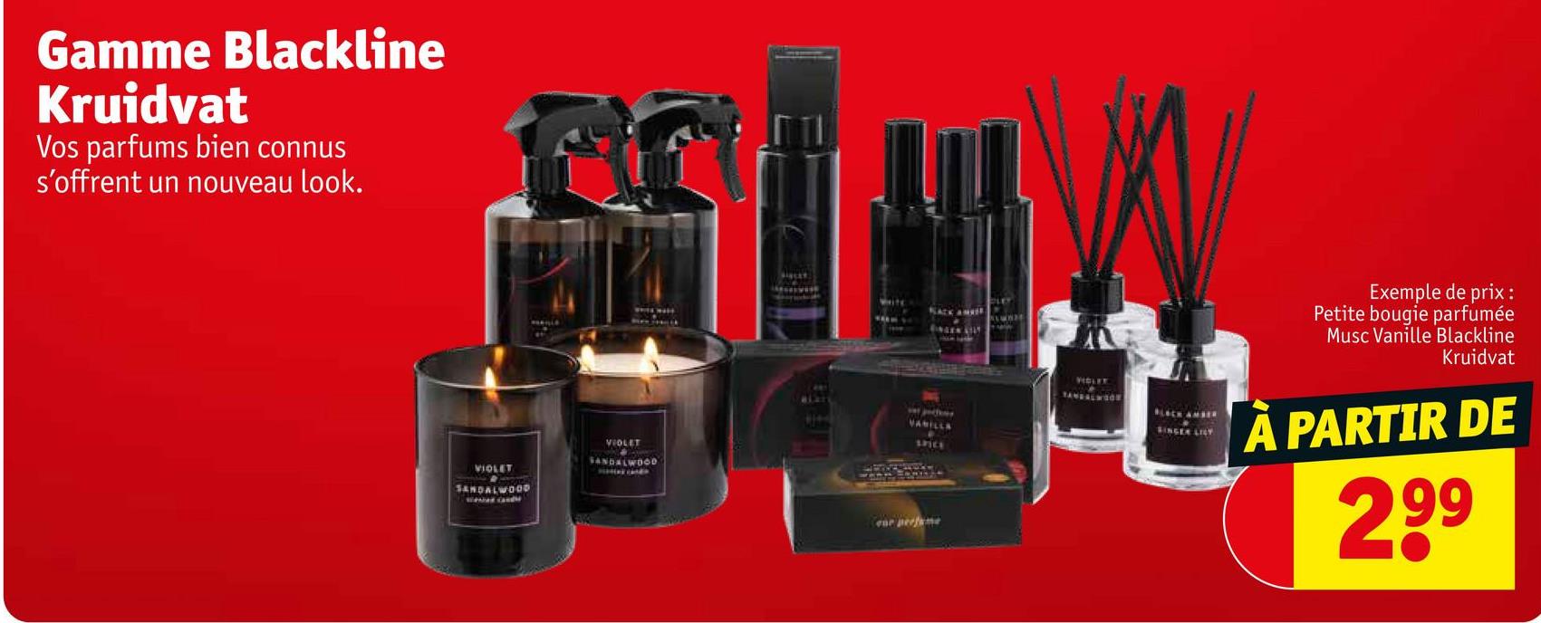 Gamme Blackline
Kruidvat
Vos parfums bien connus
s'offrent un nouveau look.
VIOLET
SANDALWOOD
VIOLET
SANDALWOOD
BLAZ
SACK AN
ENGEN LILY
VANILLA
SPICE
ene perfume
VIDLEY
TANDALWOON
SINGER LILY
Exemple de prix:
Petite bougie parfumée
Musc Vanille Blackline
Kruidvat
À PARTIR DE
299