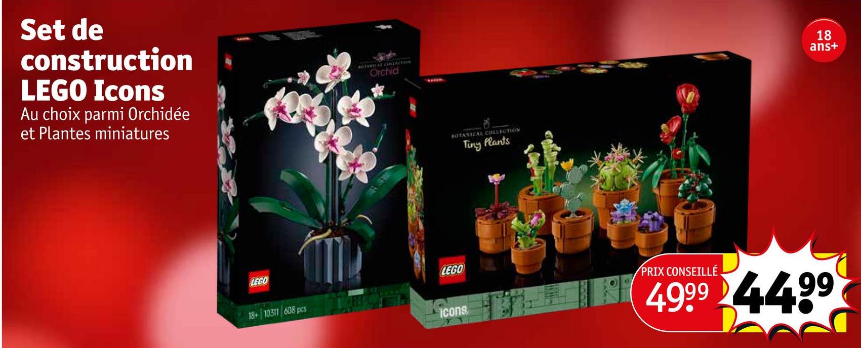 Set de
construction
LEGO Icons
Au choix parmi Orchidée
et Plantes miniatures
LEGO
AUTORICAL CONTACTEN
Orchid
LEGO
18+ 10311 608 pcs
icons
BOTANICAL COLLECTION
Tiny Plants
18
ID
8 S
ans+
PRIX CONSEILLÉ
4999 4499