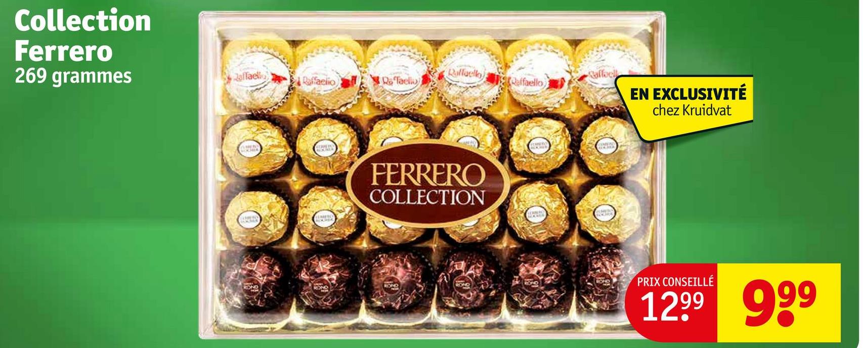 Collection
Ferrero
269 grammes
affaell
Raffaello
Raffaell
Raffaelio
Ra Taelio
Qaffaello)
FERRERO
COLLECTION
EN EXCLUSIVITÉ
chez Kruidvat
PRIX CONSEILLÉ
1299 999