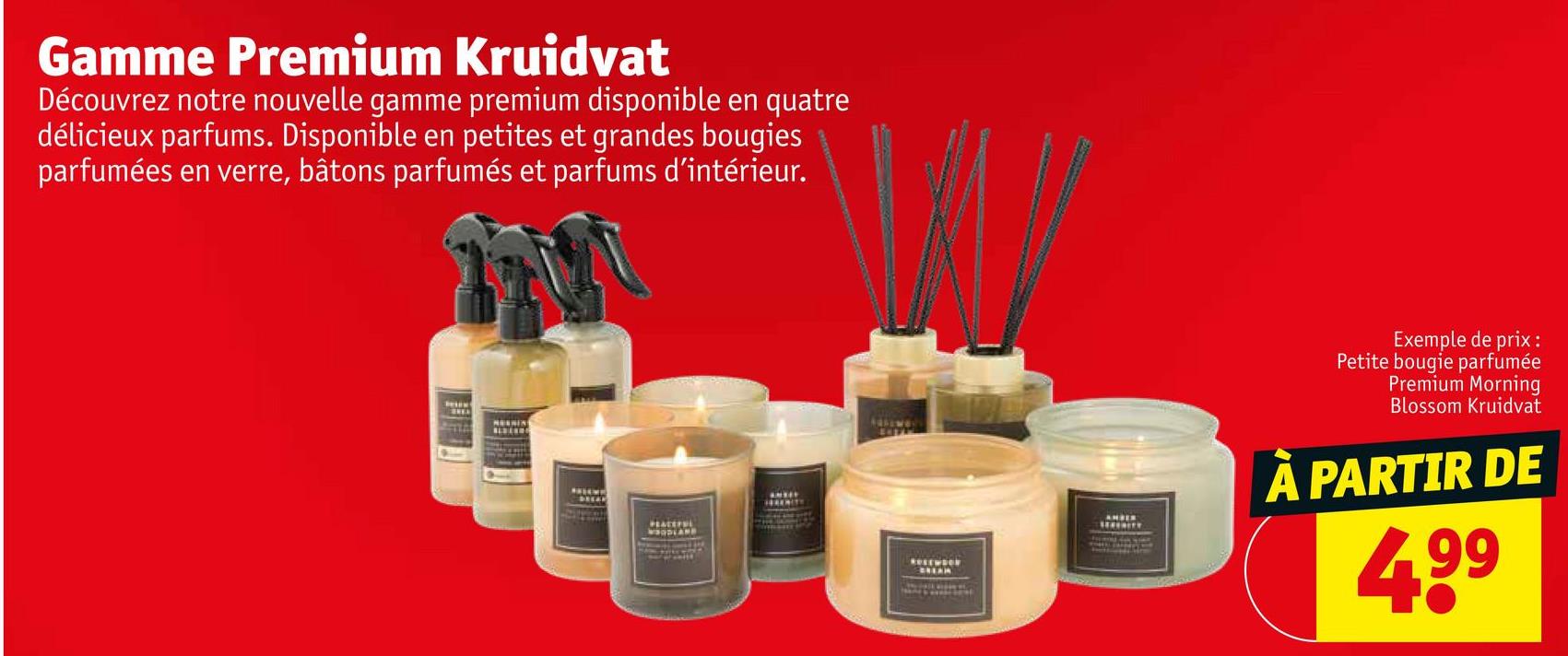 Gamme Premium Kruidvat
Découvrez notre nouvelle gamme premium disponible en quatre
délicieux parfums. Disponible en petites et grandes bougies
parfumées en verre, bâtons parfumés et parfums d'intérieur.
ROSEWOON
GREAR
Exemple de prix :
Petite bougie parfumée
Premium Morning
Blossom Kruidvat
À PARTIR DE
499