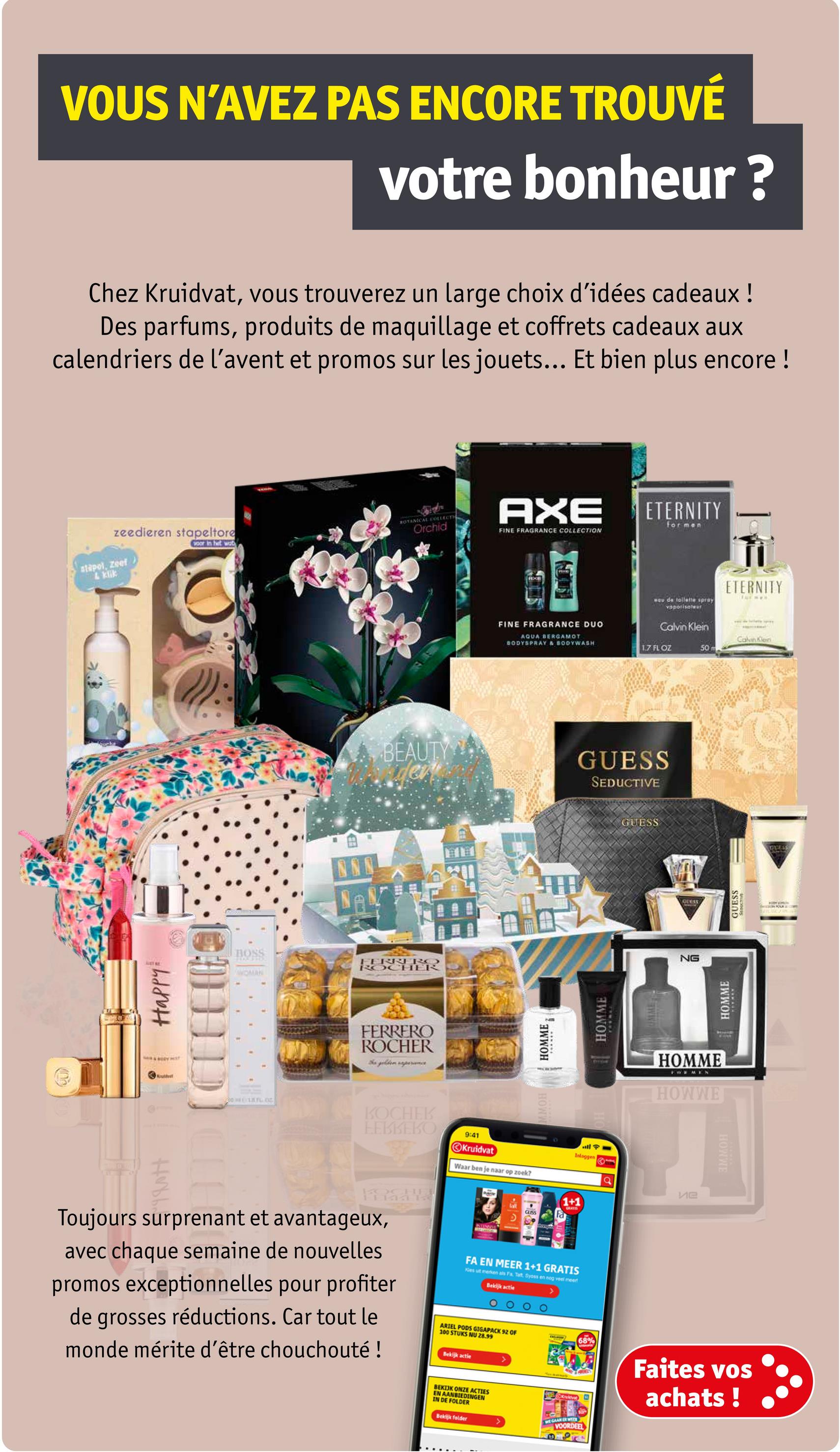 VOUS N'AVEZ PAS ENCORE TROUVÉ
votre bonheur?
Chez Kruidvat, vous trouverez un large choix d'idées cadeaux !
Des parfums, produits de maquillage et coffrets cadeaux aux
calendriers de l'avent et promos sur les jouets... Et bien plus encore !
zeedieren stapeltore
BOTANICAL COLLECTI
Orchid
AXE
voor in het wat
FINE FRAGRANCE COLLECTION
stapol, Zeef
klik
Happy
Koutet
ID]
NNN
FINE FRAGRANCE DUO
AQUA BERGAMOT
BODYSPRAY & BODYWASH
ETERNITY
for men
aqu de toilette spray
voporisateur
Calvin Klein
Ti
ETERNITY
Calinen
1.7 FL OZ
50 m
BEAUTY
er
GUESS
SEDUCTIVE
BOSS
WOMAN
FERRERO
ROCHER
FERRERO
ROCHER
The golden reperanc
KOCHEK
ЕЕВВЕКО
HOMME
HOWW
9:41
all
Kruidvat
Inloggen
Waar ben je naar op zoek?
HOMME
GUESS
GUESS
NG
HOMME
HOWWE
HOWWE
HOMME
Hubb
Toujours surprenant et avantageux,
avec chaque semaine de nouvelles
promos exceptionnelles pour profiter
de grosses réductions. Car tout le
monde mérite d'être chouchouté !
ие
1+1
wt
CUSS
FA EN MEER 1+1 GRATIS
Kes uit merken als Fa, Tat, Syoss en nog veel meer
Bekijk actie
ARIEL PODS GIGAPACK 92 OF
100 STUKS NU 28.99
Bekijk actie
BEKIJK ONZE ACTIES
EN AANBIEDINGEN
68%
Faites vos
achats!
IN DE FOLDER
Bekijk folder
<
WE GAAN ER WEER
VOORDEEL
GUESS
QUELS