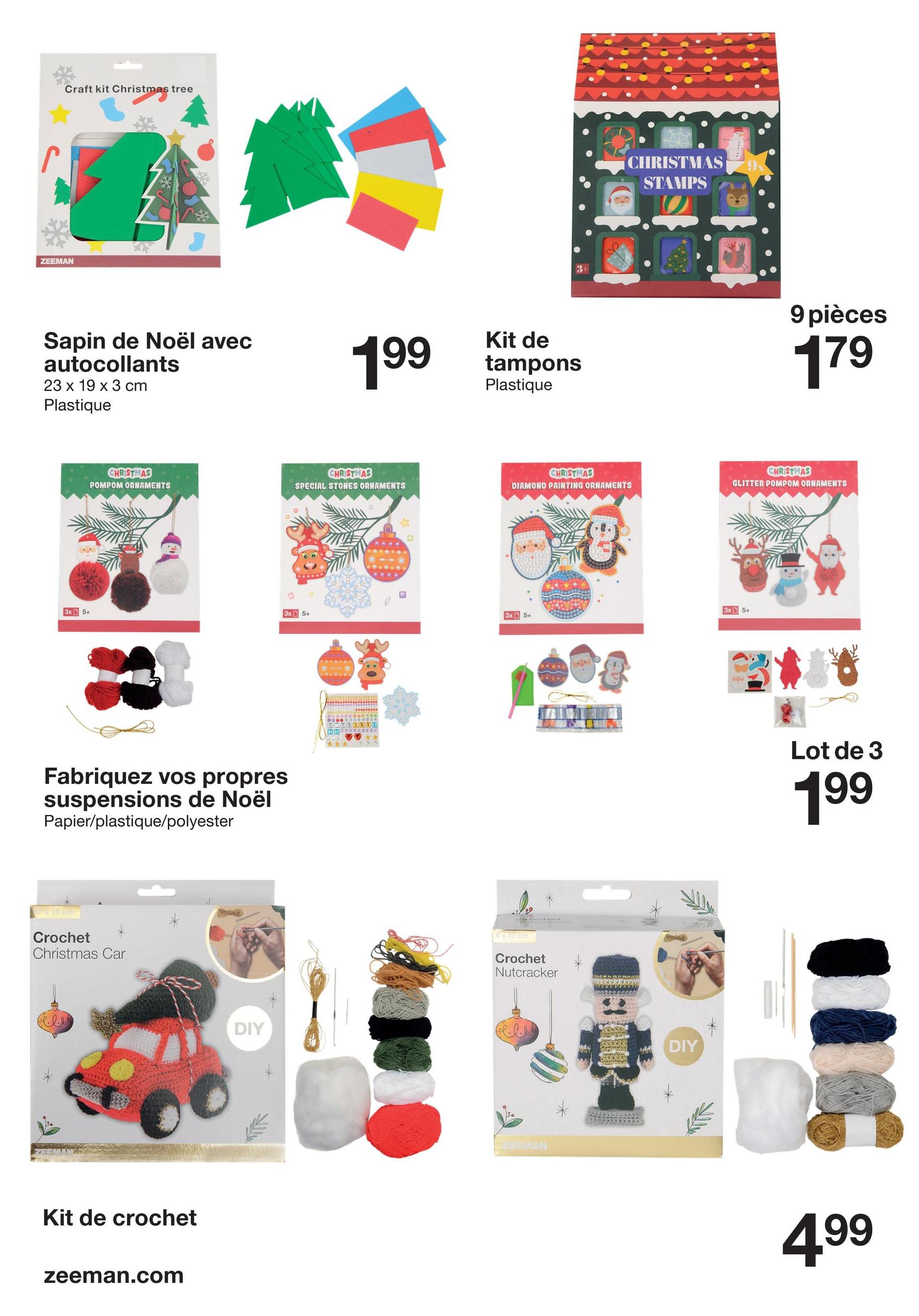 Craft kit Christmas tree
ZEEMAN
Sapin de Noël avec
autocollants
23 x 19 x 3 cm
Plastique
CHRISTMAS
POMPOM ORNAMENTS
199
CHRISTMAS
CHRISTMAS
STAMPS
Kit de
tampons
Plastique
9 pièces
179
CHRISTMAS
SPECIAL STONES ORNAMENTS
DIAMOND PAINTING ORNAMENTS
CHRISTMAS
GLITTER POMPOM ORNAMENTS
3x5+
3x 5+
3x5+
3x 5+
Fabriquez vos propres
suspensions de Noël
Papier/plastique/polyester
15 cm
Crochet
Christmas Car
Kit de crochet
zeeman.com
DIY
*
6 x 17 cm
Crochet
Nutcracker
EEMAN
DIY
Lot de 3
199
499