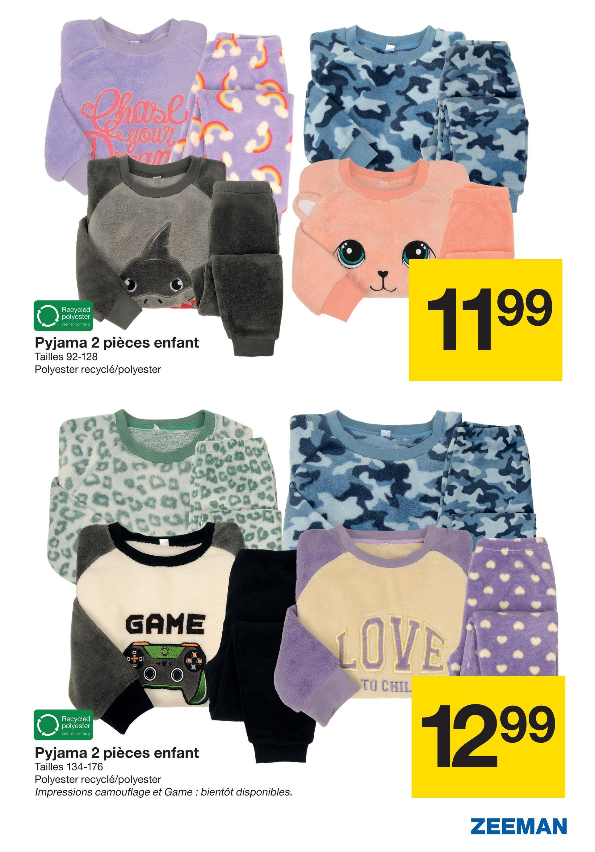 Chases
La your
Recycled
polyester
zeeman.com/eco
Pyjama 2 pièces enfant
Tailles 92-128
Polyester recyclé/polyester
1199
Recycled
polyester
zeeman.com/eco
GAME
Pyjama 2 pièces enfant
Tailles 134-176
Polyester recyclé/polyester
Impressions camouflage et Game : bientôt disponibles.
LOVE
TO CHIL
1299
ZEEMAN