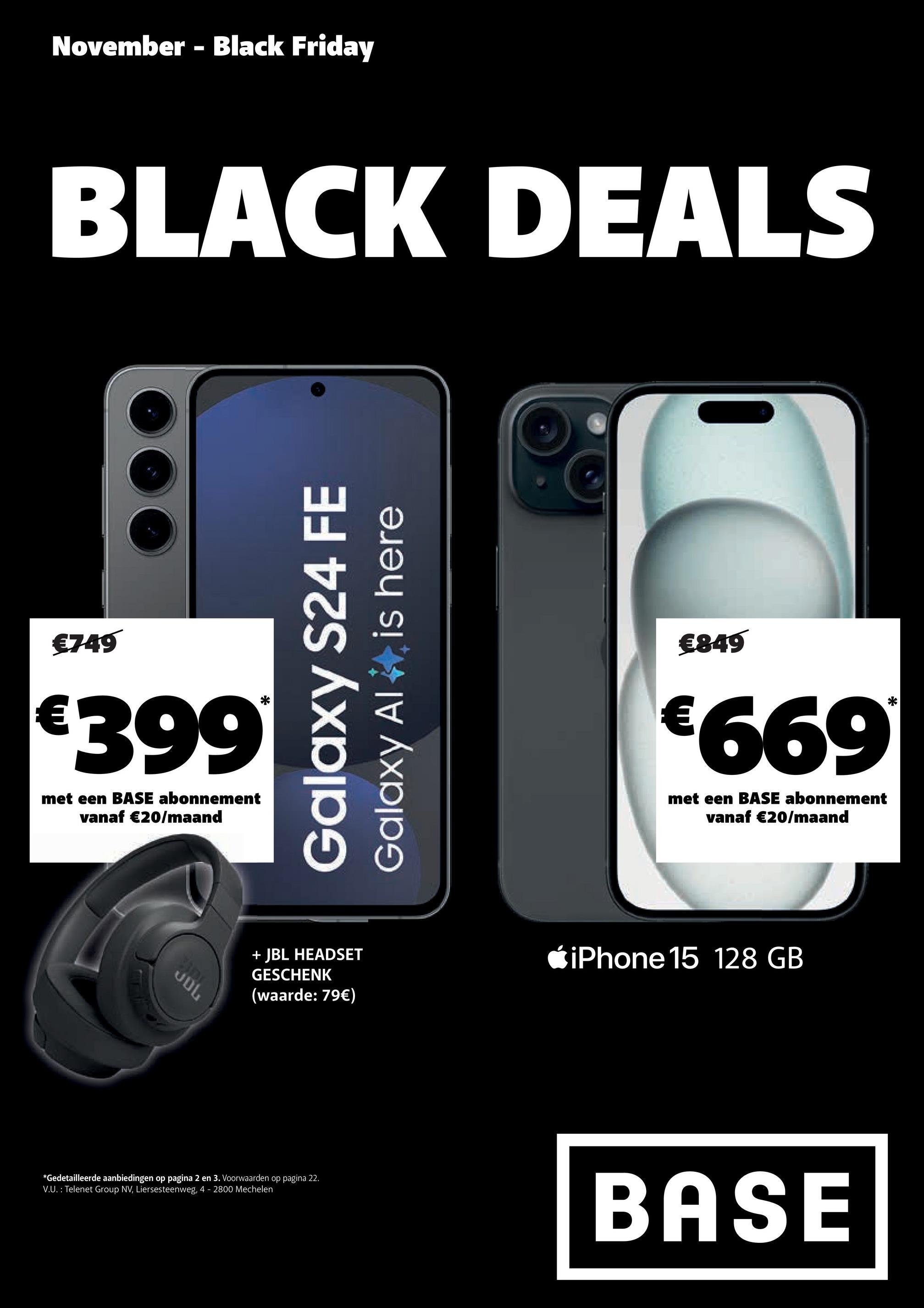 November - Black Friday
BLACK DEALS
€749
€399
met een BASE abonnement
vanaf €20/maand
JDL
is here
Galaxy S24 FE
Galaxy Al
€849
€669*
met een BASE abonnement
vanaf €20/maand
+ JBL HEADSET
GESCHENK
(waarde: 79€)
iPhone 15 128 GB
*Gedetailleerde aanbiedingen op pagina 2 en 3. Voorwaarden op pagina 22.
V.U.: Telenet Group NV, Liersesteenweg, 4 - 2800 Mechelen
BASE