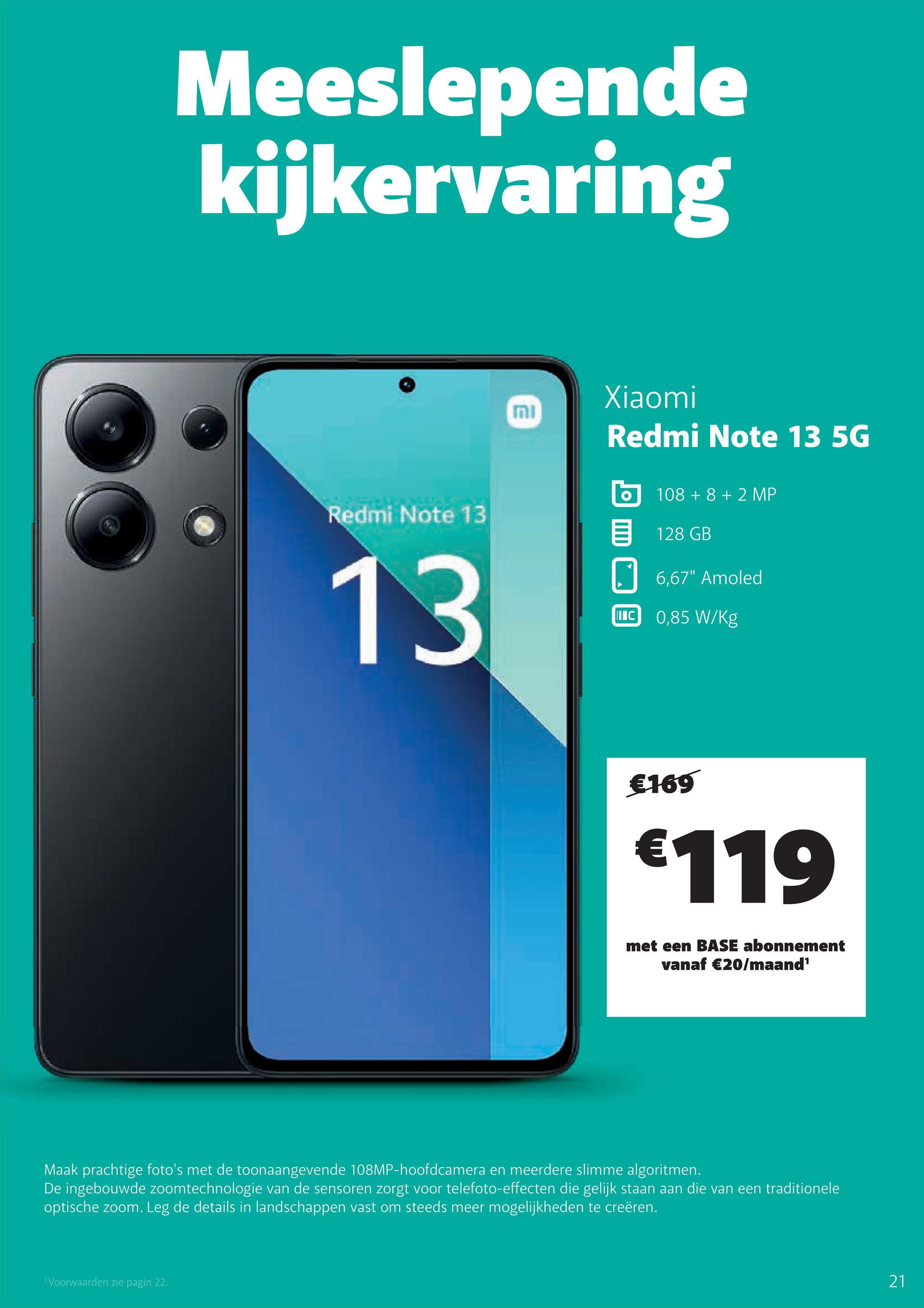 Meeslepende
kijkervaring
MI
Xiaomi
Redmi Note 13 5G
108 +8 +2 MP
128 GB
☐ 6,67" Amoled
IIC 0,85 W/Kg
Redmi Note 13
目
13
€169
€119
met een BASE abonnement
vanaf €20/maand¹
Maak prachtige foto's met de toonaangevende 108MP-hoofdcamera en meerdere slimme algoritmen.
De ingebouwde zoomtechnologie van de sensoren zorgt voor telefoto-effecten die gelijk staan aan die van een traditionele
optische zoom. Leg de details in landschappen vast om steeds meer mogelijkheden te creëren.
1 Voorwaarden zie pagin 22.
21