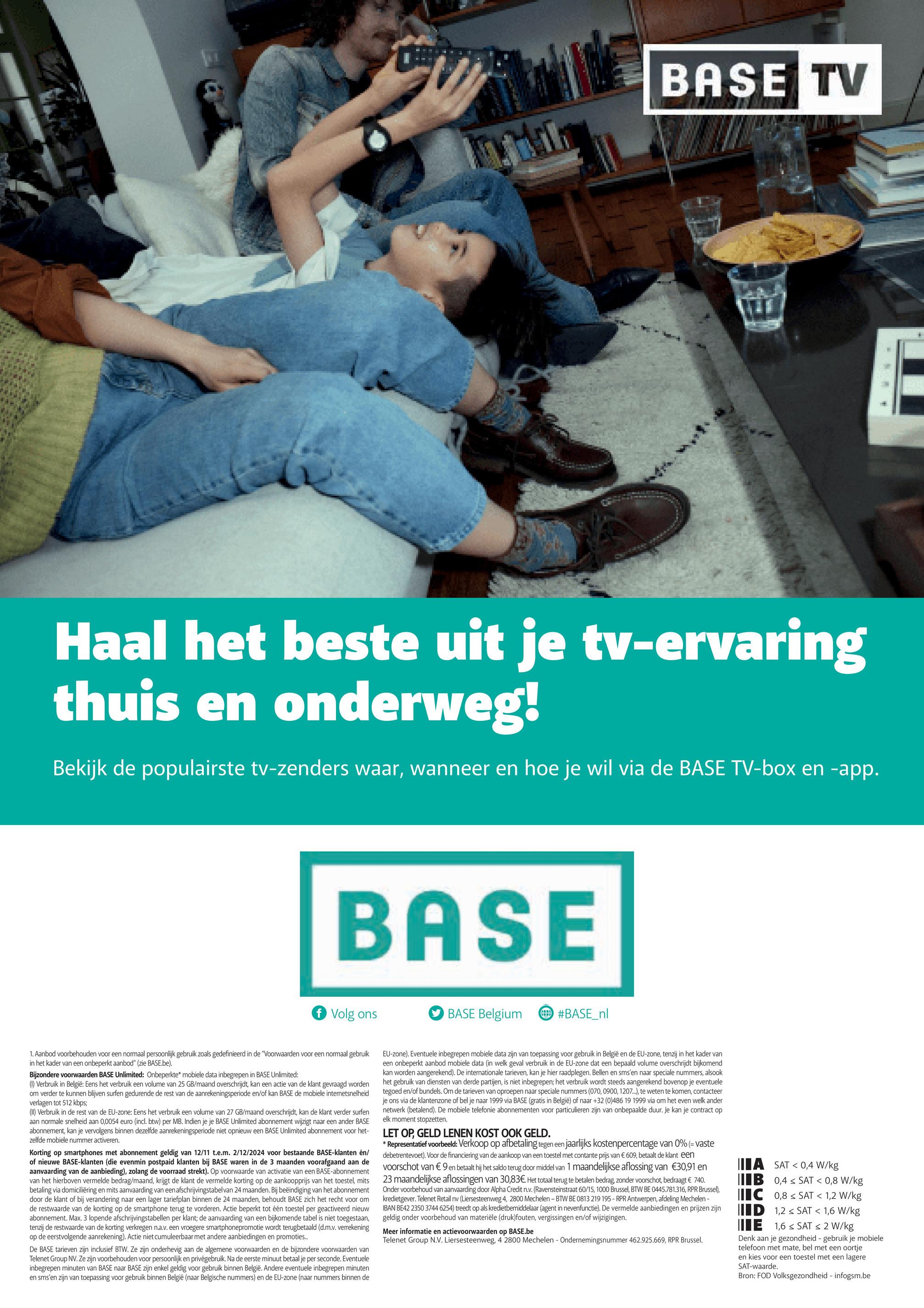 BASE TV
Haal het beste uit je tv-ervaring
thuis en onderweg!
Bekijk de populairste tv-zenders waar, wanneer en hoe je wil via de BASE TV-box en -app.
BASE
f Volg ons
BASE Belgium
#BASE_nl
1. Aanbod voorbehouden voor een normaal persoonlijk gebruik zoals gedefinieerd in de "Voorwaarden voor een normaal gebruik
in het kader van een onbeperkt aanbod" (zie BASE.be).
Bijzondere voorwaarden BASE Unlimited: Onbeperkte* mobiele data inbegrepen in BASE Unlimited:
(1) Verbruik in België: Eens het verbruik een volume van 25 GB/maand overschrijdt, kan een actie van de klant gevraagd worden
om verder te kunnen blijven surfen gedurende de rest van de aanrekeningsperiode en/of kan BASE de mobiele internetsnelheid
verlagen tot 512 kbps;
(II) Verbruik in de rest van de EU-zone: Eens het verbruik een volume van 27 GB/maand overschrijdt, kan de klant verder surfen
aan normale snelheid aan 0,0054 euro (incl. btw) per MB. Indien je je BASE Unlimited abonnement wijzigt naar een ander BASE
abonnement, kan je vervolgens binnen dezelfde aanrekeningsperiode niet opnieuw een BASE Unlimited abonnement voor het-
zelfde mobiele nummer activeren.
Korting op smartphones met abonnement geldig van 12/11 t.e.m. 2/12/2024 voor bestaande BASE-klanten en/
of nieuwe BASE-klanten (die evenmin postpaid klanten bij BASE waren in de 3 maanden voorafgaand aan de
aanvaarding van de aanbieding), zolang de voorraad strekt). Op voorwaarde van activatie van een BASE-abonnement
van het hierboven vermelde bedrag/maand, krijgt de klant de vermelde korting op de aankoopprijs van het toestel, mits
betaling via domiciliëring en mits aanvaarding van een afschrijvingstabel van 24 maanden. Bij beëindiging van het abonnement
door de klant of bij verandering naar een lager tariefplan binnen de 24 maanden, behoudt BASE zich het recht voor om
de restwaarde van de korting op de smartphone terug te vorderen. Actie beperkt tot één toestel per geactiveerd nieuw
abonnement. Max. 3 lopende afschrijvingstabellen per klant; de aanvaarding van een bijkomende tabel is niet toegestaan,
tenzij de restwaarde van de korting verkregen n.a.v. een vroegere smartphonepromotie wordt terugbetaald (d.m.v. verrekening
op de eerstvolgende aanrekening). Actie niet cumuleerbaar met andere aanbiedingen en promoties...
De BASE tarieven zijn inclusief BTW. Ze zijn onderhevig aan de algemene voorwaarden en de bijzondere voorwaarden van
Telenet Group NV. Ze zijn voorbehouden voor persoonlijk en privégebruik. Na de eerste minuut betaal je per seconde. Eventuele
inbegrepen minuten van BASE naar BASE zijn enkel geldig voor gebruik binnen België. Andere eventuele inbegrepen minuten
en sms'en zijn van toepassing voor gebruik binnen België (naar Belgische nummers) en de EU-zone (naar nummers binnen de
EU-zone). Eventuele inbegrepen mobiele data zijn van toepassing voor gebruik in België en de EU-zone, tenzij in het kader van
een onbeperkt aanbod mobiele data (in welk geval verbruik in de EU-zone dat een bepaald volume overschrijdt bijkomend
kan worden aangerekend). De internationale tarieven, kan je hier raadplegen. Bellen en sms'en naar speciale nummers, alsook
het gebruik van diensten van derde partijen, is niet inbegrepen; het verbruik wordt steeds aangerekend bovenop je eventuele
tegoed en/of bundels. Om de tarieven van oproepen naar speciale nummers (070, 0900, 1207...), te weten te komen, contacteer
je ons via de klantenzone of bel je naar 1999 via BASE (gratis in België) of naar +32 (0)486 19 1999 via om het even welk ander
netwerk (betalend). De mobiele telefonie abonnementen voor particulieren zijn van onbepaalde duur. Je kan je contract op
elk moment stopzetten.
LET OP, GELD LENEN KOST OOK GELD.
* Representatief voorbeeld: Verkoop op afbetaling tegen een jaarlijks kostenpercentage van 0% (= vaste
debetrentevoet). Voor de financiering van de aankoop van een toestel met contante prijs van € 609, betaalt de klant een
voorschot van € 9 en betaalt hij het saldo terug door middel van 1 maandelijkse aflossing van €30,91 en
23 maandelijkse aflossingen van 30,83€. Het totaal terug te betalen bedrag, zonder voorschot, bedraagt € 740.
Onder voorbehoud van aanvaarding door Alpha Credit n.v. (Ravensteinstraat 60/15, 1000 Brussel, BTW BE 0445.781.316, RPR Brussel),
kredietgever. Telenet Retail nv (Liersesteenweg 4, 2800 Mechelen - BTW BE 0813 219 195 - RPR Antwerpen, afdeling Mechelen -
IBAN BE42 2350 3744 6254) treedt op als kredietbemiddelaar (agent in nevenfunctie). De vermelde aanbiedingen en prijzen zijn
geldig onder voorbehoud van materiële (druk)fouten, vergissingen en/of wijzigingen.
Meer informatie en actievoorwaarden op BASE.be
Telenet Group N.V. Liersesteenweg, 4 2800 Mechelen - Ondernemingsnummer 462.925.669, RPR Brussel.
A SAT 0,4 W/kg
B 0,4 SAT < 0,8 W/kg
C 0,8 SAT < 1,2 W/kg
ID 1,2 SAT < 1,6 W/kg
E 1,6 SAT < 2 W/kg
Denk aan je gezondheid - gebruik je mobiele
telefoon met mate, bel met een oortje
en kies voor een toestel met een lagere
SAT-waarde.
Bron: FOD Volksgezondheid - infogsm.be