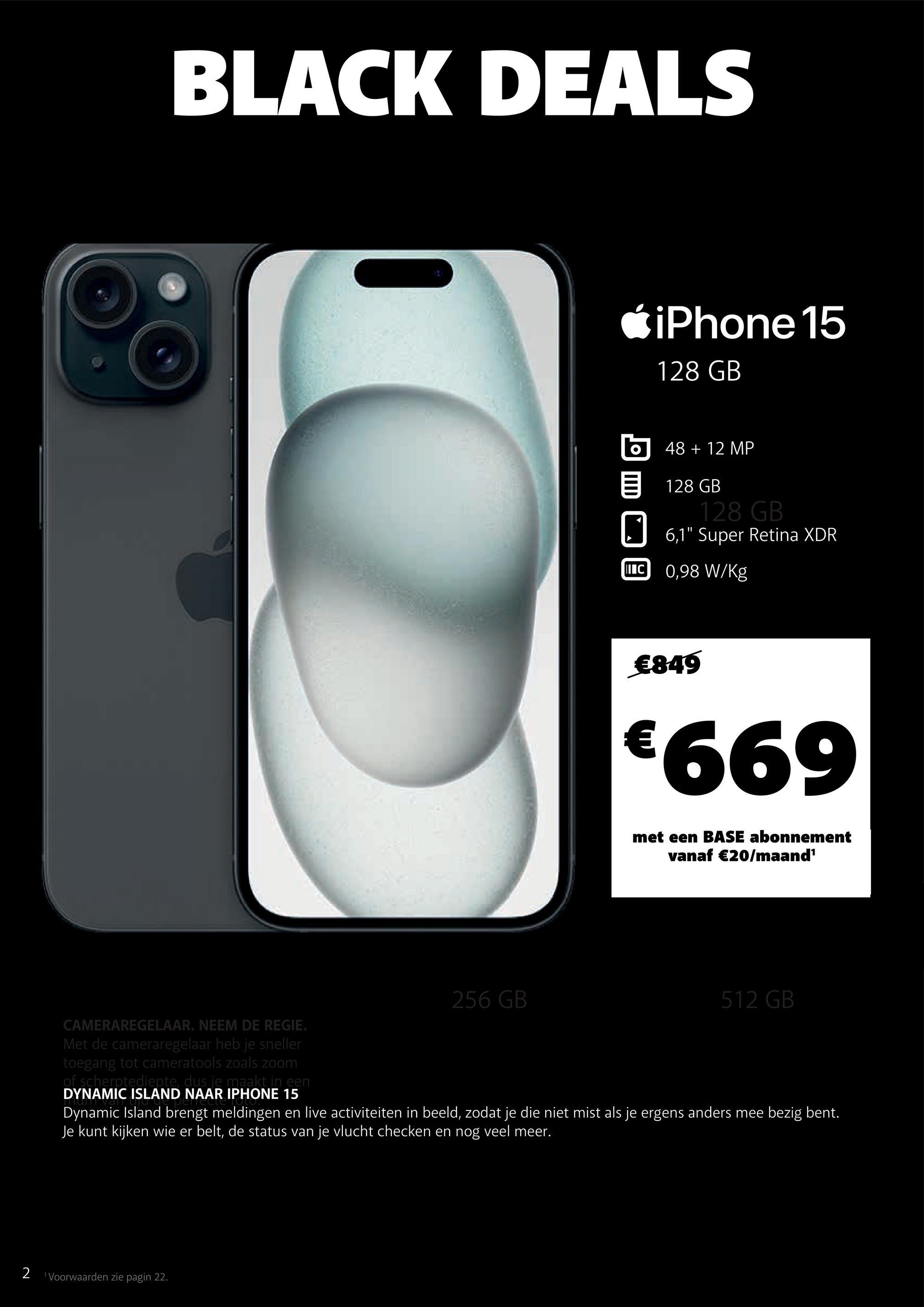 BLACK DEALS
iPhone 15
128 GB
48 + 12 MP
128 GB
128 GB
☐ 6,1" Super Retina XDR
II C 0,98 W/Kg
€849
€669
met een BASE abonnement
vanaf €20/maand¹
256 GB
512 GB
CAMERAREGELAAR. NEEM DE REGIE.
Met de cameraregelaar heb je sneller
toegang tot cameratools zoals zoom
of scherptediepte, dus je maakt in een
DYNAMIC ISLAND NAAR IPHONE 15
Dynamic Island brengt meldingen en live activiteiten in beeld, zodat je die niet mist als je ergens anders mee bezig bent.
Je kunt kijken wie er belt, de status van je vlucht checken en nog veel meer.
2 Voorwaarden zie pagin 22.