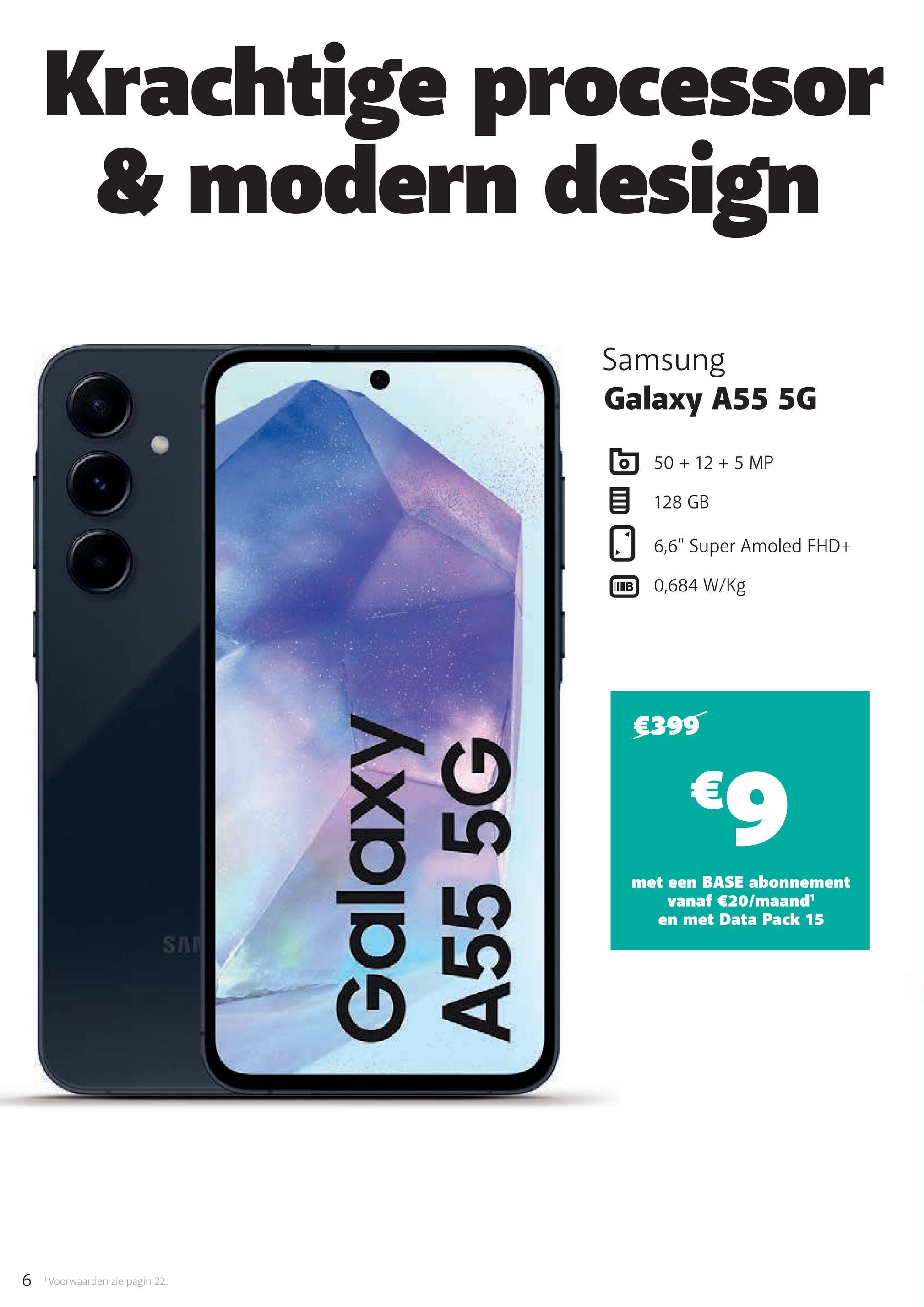 6 Voorwaarden zie pagin 22.
Krachtige processor
& modern design
SA
Galaxy
A55 5G
Samsung
Galaxy A55 5G
50+125 MP
目 128 GB
6,6" Super Amoled FHD+
IIIB
0,684 W/Kg
€399
€9
met een BASE abonnement
vanaf €20/maand¹
en met Data Pack 15