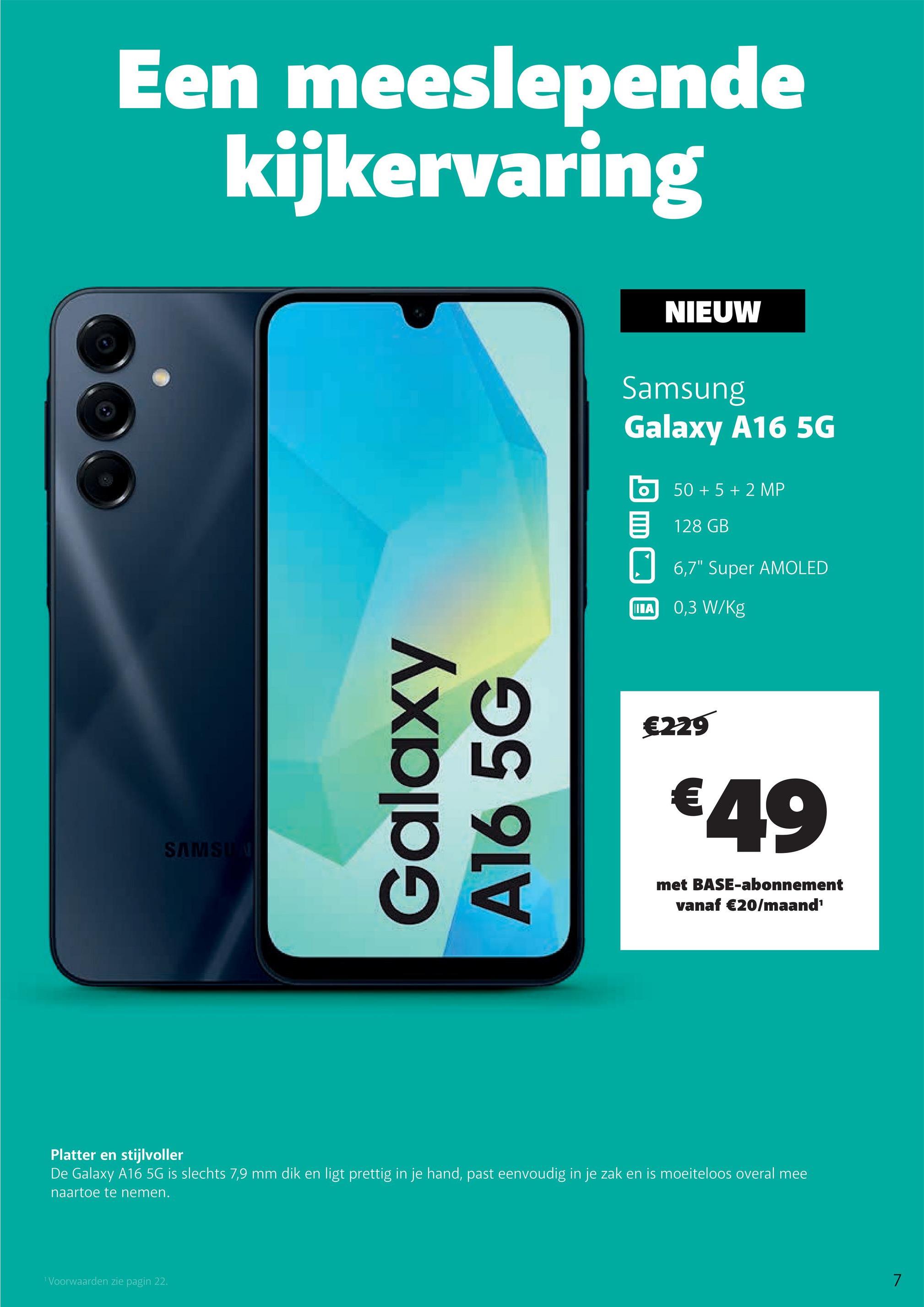 Een meeslepende
kijkervaring
SAMSUN
Galaxy
A16 5G
NIEUW
Samsung
Galaxy A16 5G
50+ 5+2 MP
目 128 GB
6,7" Super AMOLED
ILA 0,3 W/Kg
€229
€49
met BASE-abonnement
vanaf €20/maand¹
Platter en stijlvoller
De Galaxy A16 5G is slechts 7,9 mm dik en ligt prettig in je hand, past eenvoudig in je zak en is moeiteloos overal mee
naartoe te nemen.
1 Voorwaarden zie pagin 22.
7