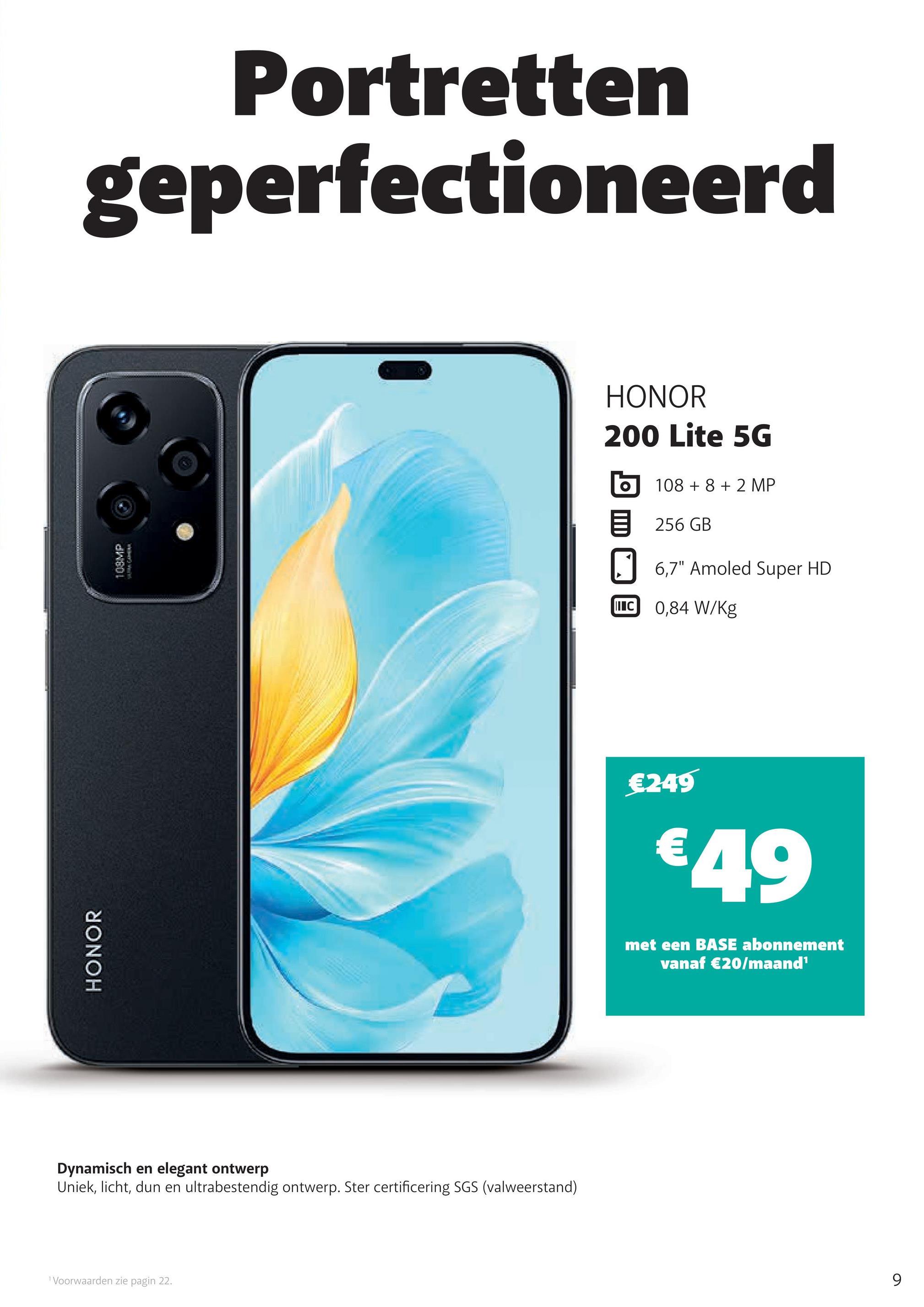 HONOR
109MP
Portretten
geperfectioneerd
Dynamisch en elegant ontwerp
Uniek, licht, dun en ultrabestendig ontwerp. Ster certificering SGS (valweerstand)
1 Voorwaarden zie pagin 22.
HONOR
200 Lite 5G
10882 MP
目 256 GB
6,7" Amoled Super HD
IC 0,84 W/kg
€249
€49
met een BASE abonnement
vanaf €20/maand¹
9