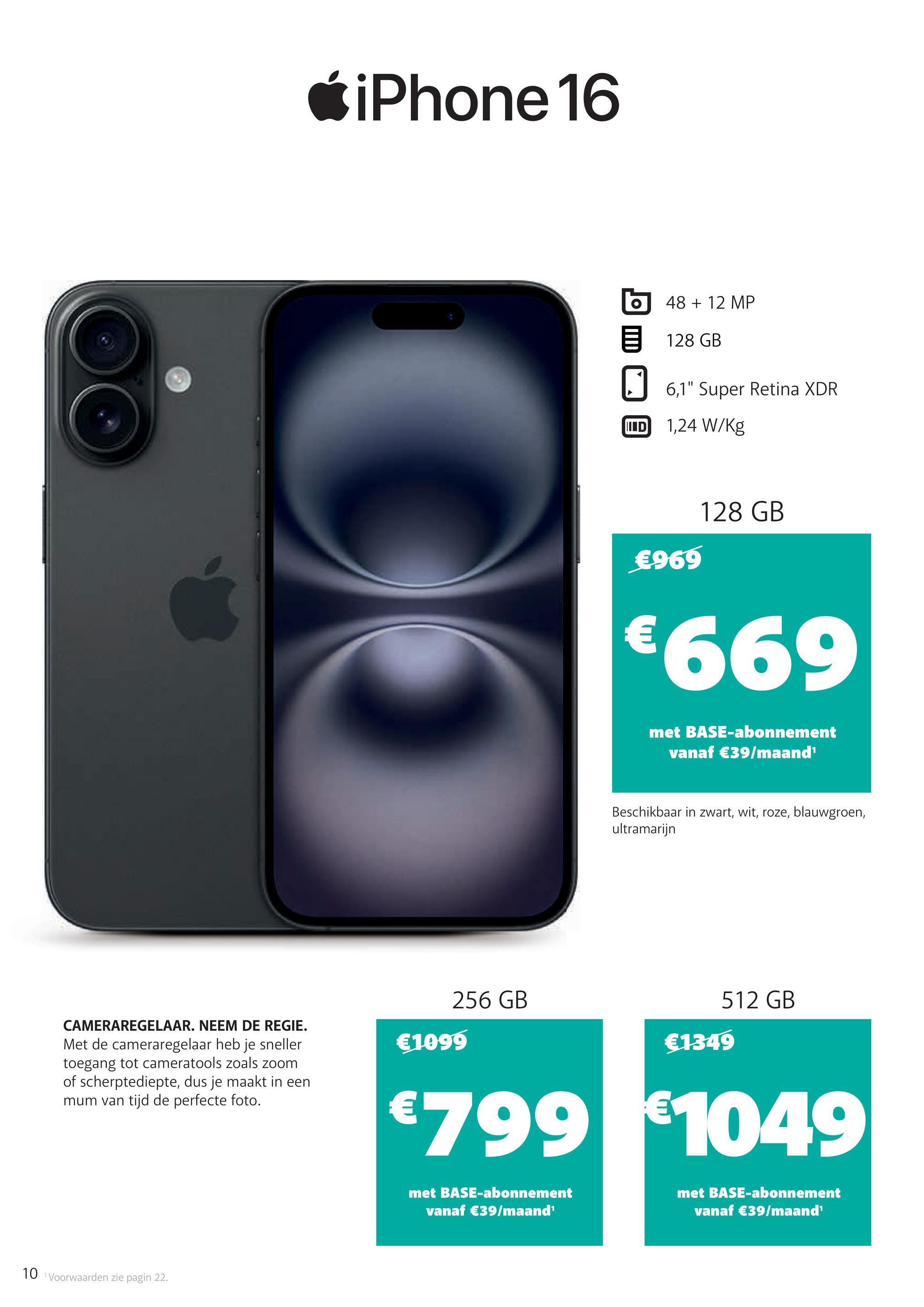 iPhone 16
O
48 + 12 MP
128 GB
☐ 6,1" Super Retina XDR
ID 1,24 W/kg
€969
128 GB
€669
met BASE-abonnement
vanaf €39/maand¹
Beschikbaar in zwart, wit, roze, blauwgroen,
ultramarijn
CAMERAREGELAAR. NEEM DE REGIE.
Met de cameraregelaar heb je sneller
toegang tot cameratools zoals zoom
of scherptediepte, dus je maakt in een
mum van tijd de perfecte foto.
512 GB
256 GB
€1349
€1099
€799 €1049
met BASE-abonnement
vanaf €39/maand'
met BASE-abonnement
vanaf €39/maand¹
10 Voorwaarden zie pagin 22.