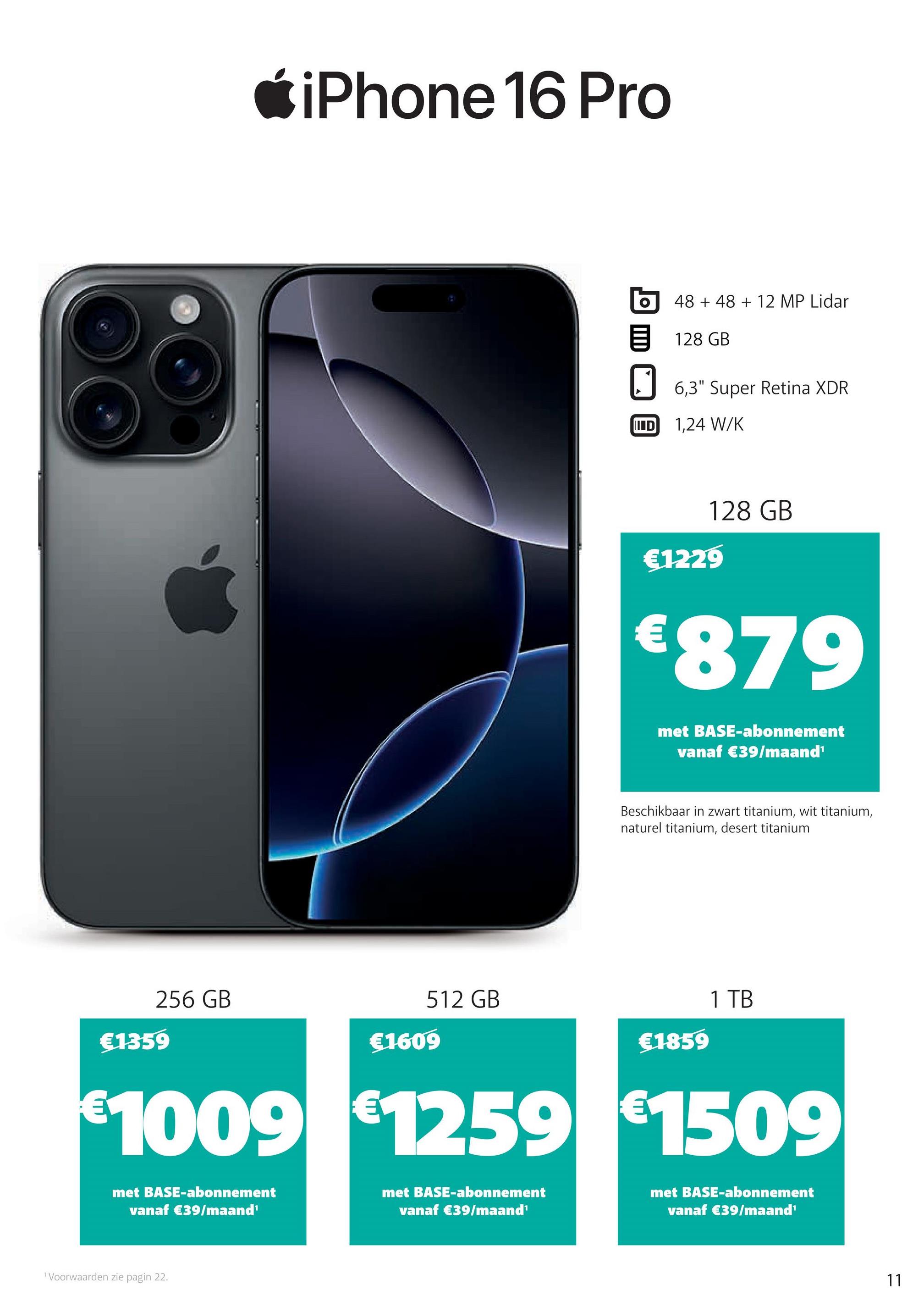 iPhone 16 Pro
512 GB
256 GB
€1359
€1609
48 +48 + 12 MP Lidar
目 128 GB
☐ 6,3" Super Retina XDR
IID
1,24 W/K
128 GB
€1229
€879
met BASE-abonnement
vanaf €39/maand¹
Beschikbaar in zwart titanium, wit titanium,
naturel titanium, desert titanium
€1859
1 TB
€1009 €1259 €1509
met BASE-abonnement
vanaf €39/maand'
Voorwaarden zie pagin 22.
met BASE-abonnement
vanaf €39/maand¹
met BASE-abonnement
vanaf €39/maand'
11