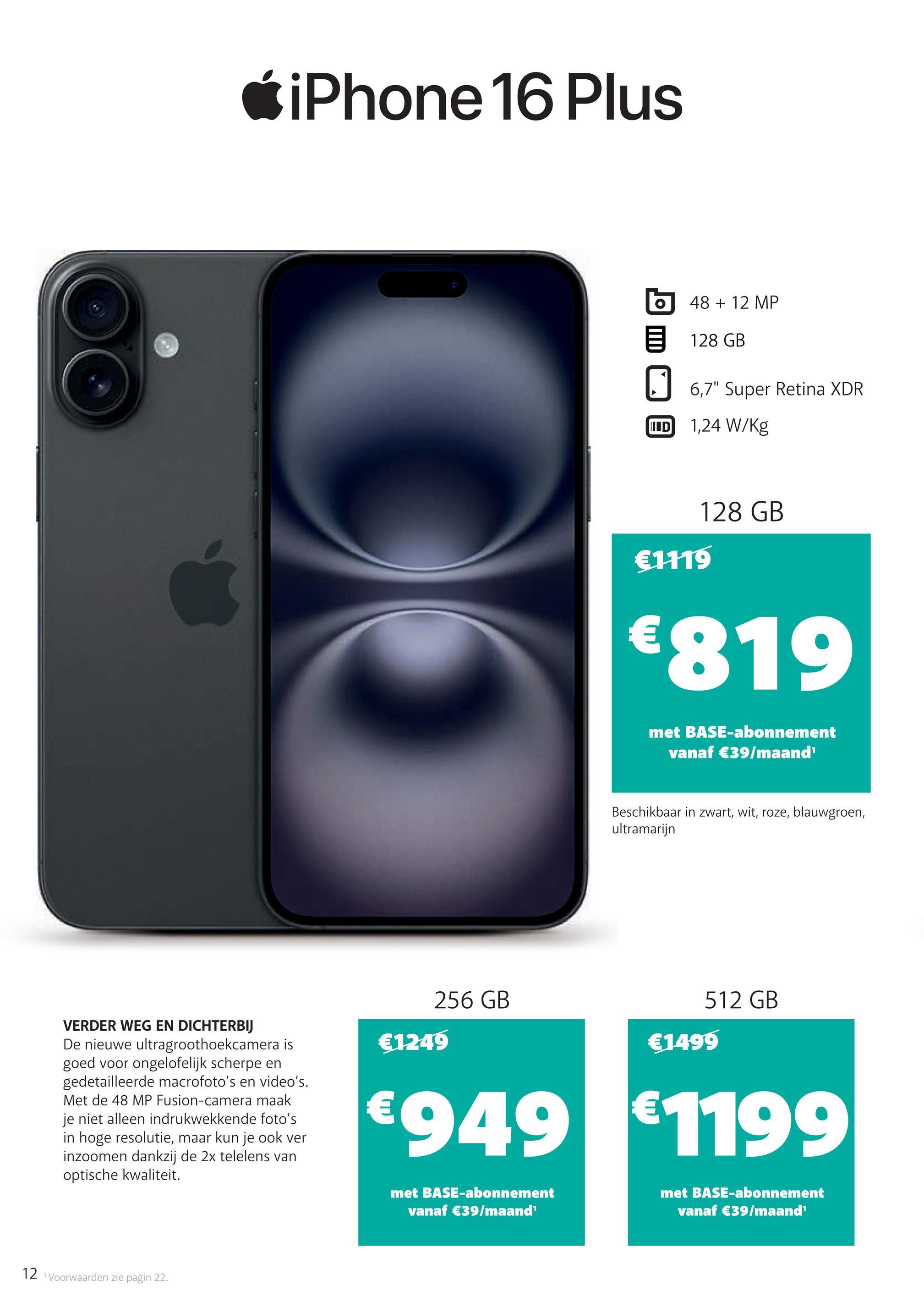 iPhone 16 Plus
48 + 12 MP
目 128 GB
☐ 6,7" Super Retina XDR
IND
1,24 W/kg
€1119
128 GB
€819
met BASE-abonnement
vanaf €39/maand¹
Beschikbaar in zwart, wit, roze, blauwgroen,
ultramarijn
VERDER WEG EN DICHTERBIJ
De nieuwe ultragroothoekcamera is
goed voor ongelofelijk scherpe en
gedetailleerde macrofoto's en video's.
Met de 48 MP Fusion-camera maak
je niet alleen indrukwekkende foto's
in hoge resolutie, maar kun je ook ver
inzoomen dankzij de 2x telelens van
optische kwaliteit.
512 GB
256 GB
€1499
€1249
€949 €1199
met BASE-abonnement
vanaf €39/maand'
met BASE-abonnement
vanaf €39/maand¹
12 Voorwaarden zie pagin 22.