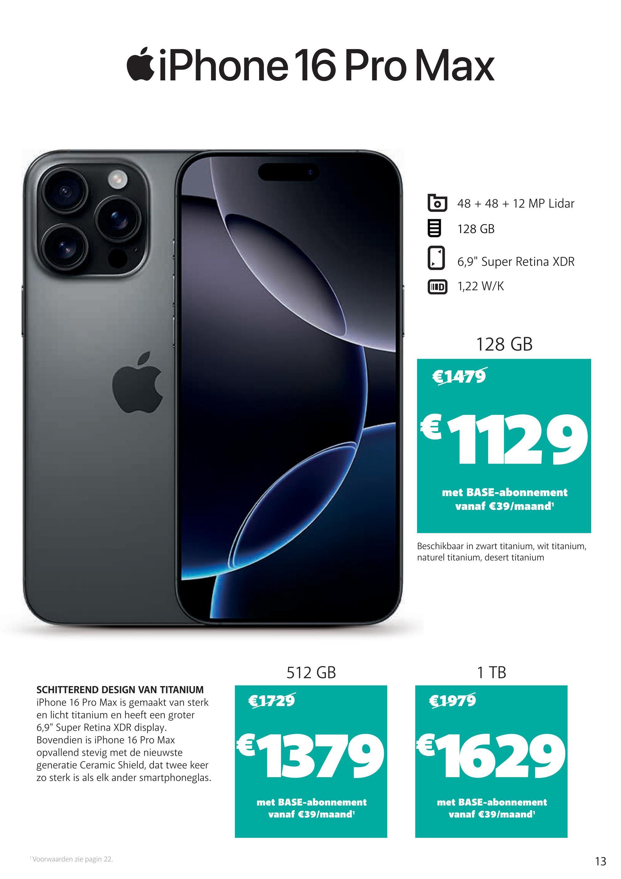 iPhone 16 Pro Max
O
48 +48 + 12 MP Lidar
128 GB
☐ 6,9" Super Retina XDR
IIID
1,22 W/K
€1479
128 GB
€1129
met BASE-abonnement
vanaf €39/maand¹
Beschikbaar in zwart titanium, wit titanium,
naturel titanium, desert titanium
SCHITTEREND DESIGN VAN TITANIUM
iPhone 16 Pro Max is gemaakt van sterk
en licht titanium en heeft een groter
6,9" Super Retina XDR display.
Bovendien is iPhone 16 Pro Max
opvallend stevig met de nieuwste
generatie Ceramic Shield, dat twee keer
zo sterk is als elk ander smartphoneglas.
512 GB
€1979
€1729
1 TB
€1379 €1629
Voorwaarden zie pagin 22.
met BASE-abonnement
vanaf €39/maand'
met BASE-abonnement
vanaf €39/maand'
13