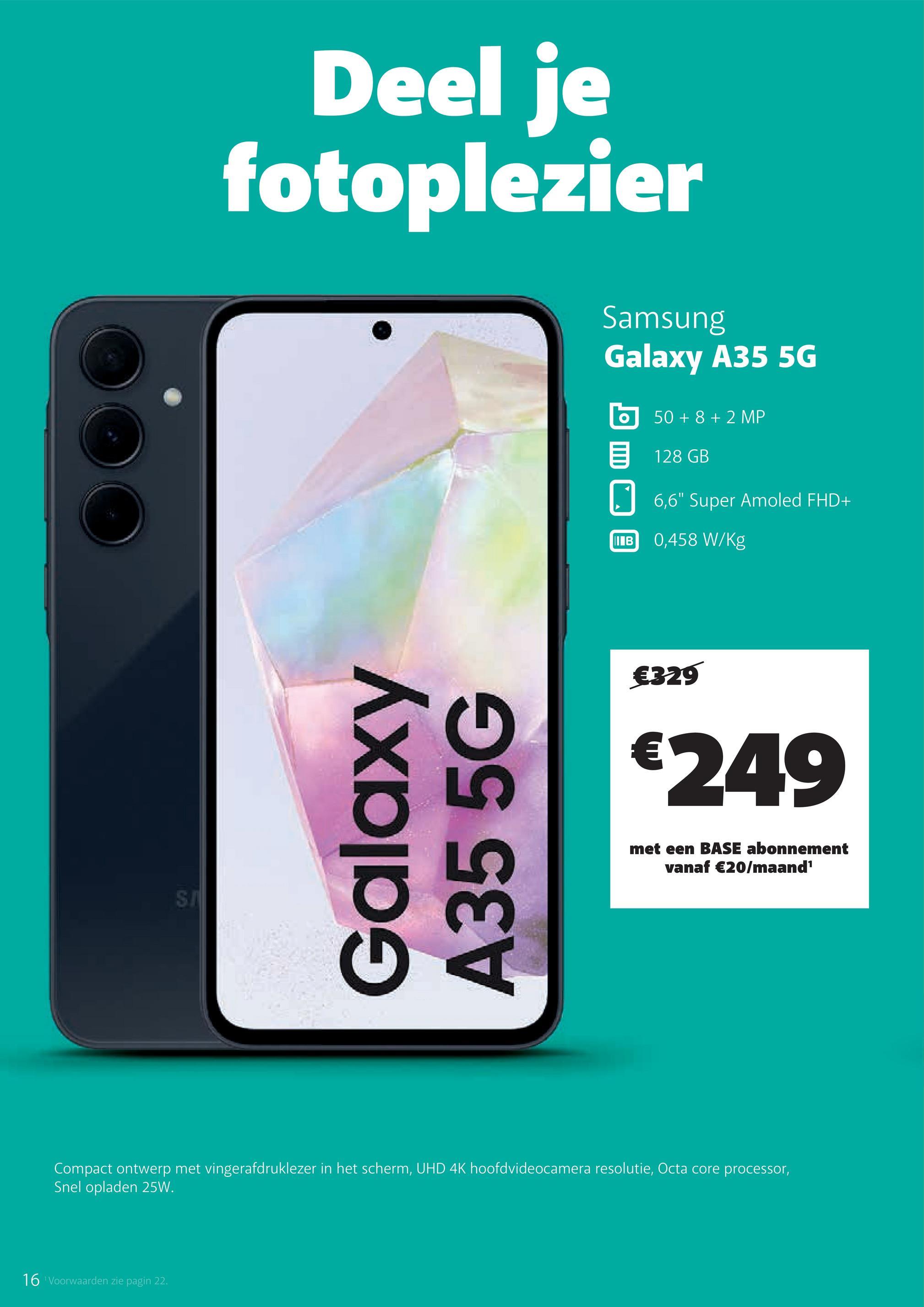 SA
Deel je
fotoplezier
Samsung
Galaxy A35 5G
50+8+2 MP
目 128 GB
6,6" Super Amoled FHD+
Galaxy
A35 5G
IB
0,458 W/Kg
€329
€249
met een BASE abonnement
vanaf €20/maand¹
Compact ontwerp met vingerafdruklezer in het scherm, UHD 4K hoofdvideocamera resolutie, Octa core processor,
Snel opladen 25W.
16 Voorwaarden zie pagin 22.