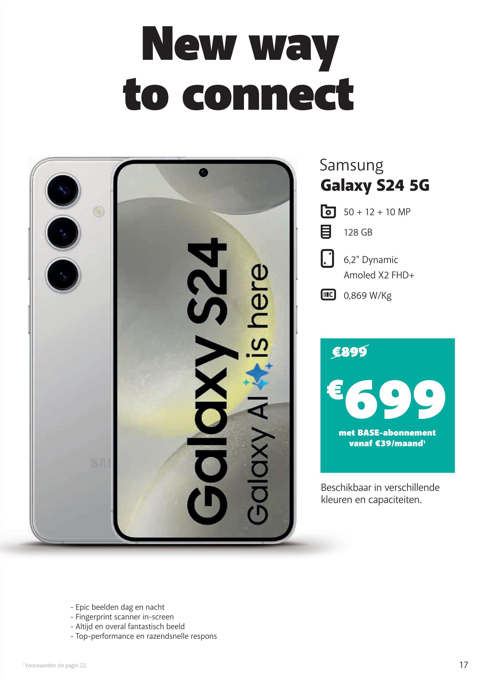 SAI
New way
to connect
Galaxy S24
Galaxy Al
is here
- Epic beelden dag en nacht
- Fingerprint scanner in-screen
- Altijd en overal fantastisch beeld
- Top-performance en razendsnelle respons
1 Voorwaarden zie pagin 22.
Samsung
Galaxy S24 5G
50+12+10 MP
目 128 GB
☐ 6,2" Dynamic
Amoled X2 FHD+
IC 0,869 W/kg
€899
€699
met BASE-abonnement
vanaf €39/maand¹
Beschikbaar in verschillende
kleuren en capaciteiten.
17