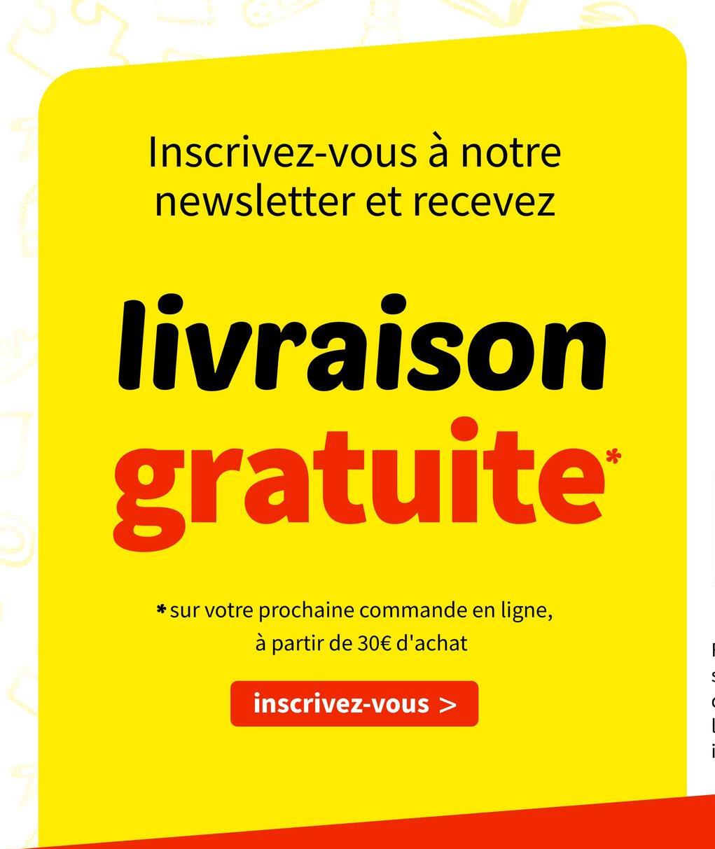 Inscrivez-vous à notre
newsletter et recevez
livraison
gratuite
* sur votre prochaine commande en ligne,
à partir de 30€ d'achat
inscrivez-vous >