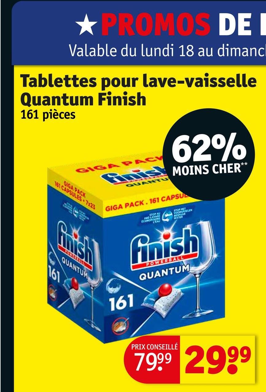 ★ PROMOS DE I
Valable du lundi 18 au dimanc
Tablettes pour lave-vaisselle
Quantum Finish
161 pièces
GIGA PACK
161 CAPSULES 7x23
GIGA PACK
62%
Finis MOINS CHER**
QUANTU
GIGA PACK. 161 CAPSU
Quish
QUANTUM
161
ECO
STOP MET
SOMERSELEN
VOORLA
BESPAAR
MATER
161
finish
POWERBALL
QUANTUM
PRIX CONSEILLÉ
7999 2999