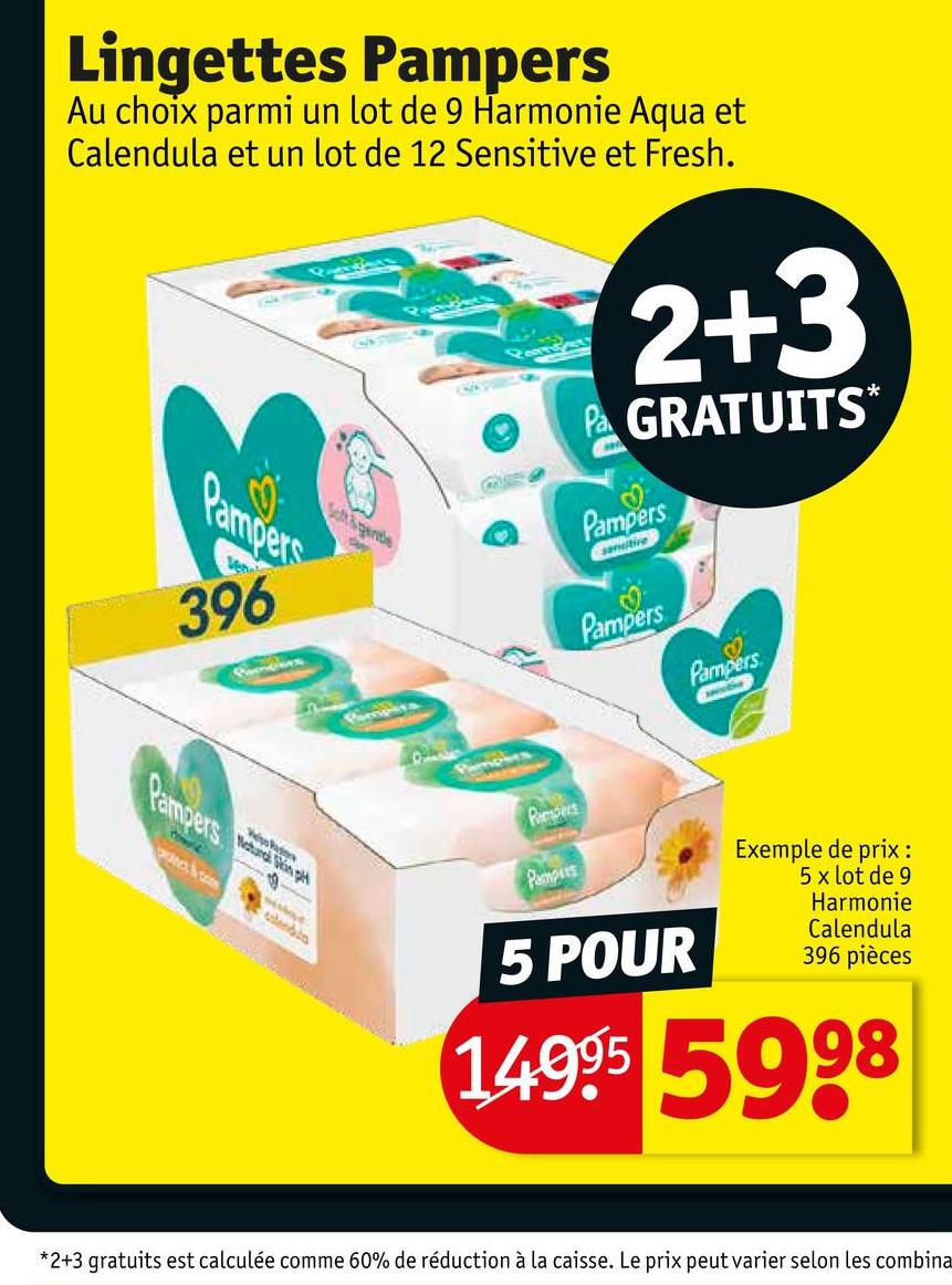 Lingettes Pampers
Au choix parmi un lot de 9 Harmonie Aqua et
Calendula et un lot de 12 Sensitive et Fresh.
2+3
Pa GRATUITS*
Pampers
Vene
396
St&gende
Pampers
&
Skin p
Pampers
Pampers
Pampers
Pampers
Pampers
5 POUR
Exemple de prix :
5 x lot de 9
Harmonie
Calendula
396 pièces
14995 5998
*2+3 gratuits est calculée comme 60% de réduction à la caisse. Le prix peut varier selon les combina