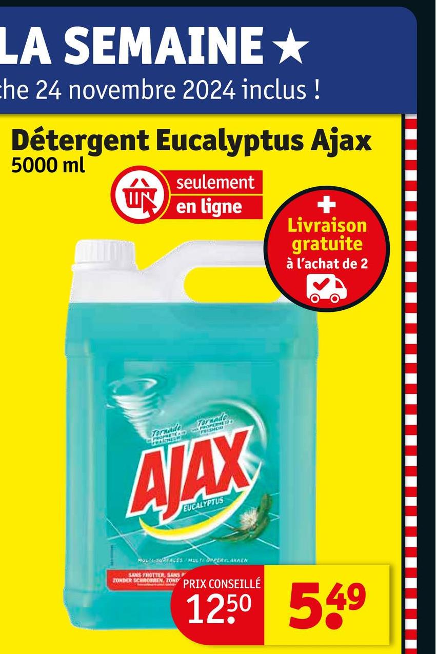 LA SEMAINE★
the 24 novembre 2024 inclus !
Détergent Eucalyptus Ajax
5000 ml
ÚN
seulement
en ligne
+
Livraison
gratuite
à l'achat de 2
Tornade
Tornado
PROPERHEID
PROPRETED FISHCO
AJAX
EUCALYPTUS
MULTI-SORTACES MULTI FERLAKKEN
SANS FROTTER, SANS
ZONDER SCHROEN ZOND PRIX CONSEILLÉ
1250 549