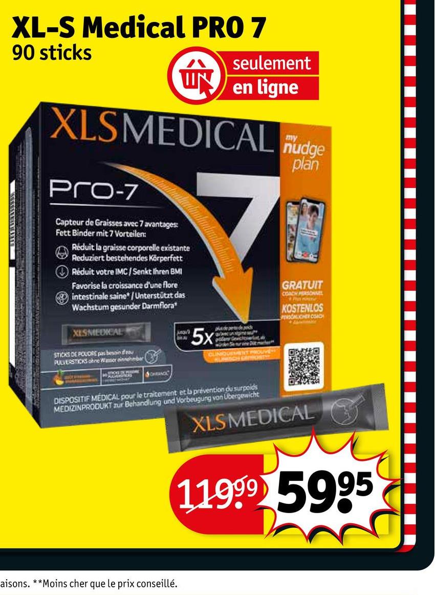 XL-S Medical PRO 7
90 sticks
seulement
IN
en ligne
XLSMEDICAL nudge
Pro-7
Capteur de Graisses avec 7 avantages:
Fett Binder mit 7 Vorteilen:
Réduit la graisse corporelle existante
Reduziert bestehendes Körperfett
Réduit votre IMC/Senkt Ihren BMI
Favorise la croissance d'une flore
intestinale saine/Unterstützt das
Wachstum gesunder Darmflora
XESMEDICAL
STICKS DE POUDRE pas besoin d eau
PULVERSTICKS ohne Wasser einnehmbar
5x
polen Gecerta
CLINIQUEMENT PROUVE
UNISCH ERMOST
my
plan
GRATUIT
COACH PERSONNEL
KOSTENLOS
PERSONLICHER COACH
SCHRANCE
DISPOSITIF MEDICAL pour le traitement et la prevention du surpoids
MEDIZINPRODUKT zur Behandlung und Vorbeugung von Übergewicht
XLSMEDICAL
11999 5995
aisons. **Moins cher que le prix conseillé.