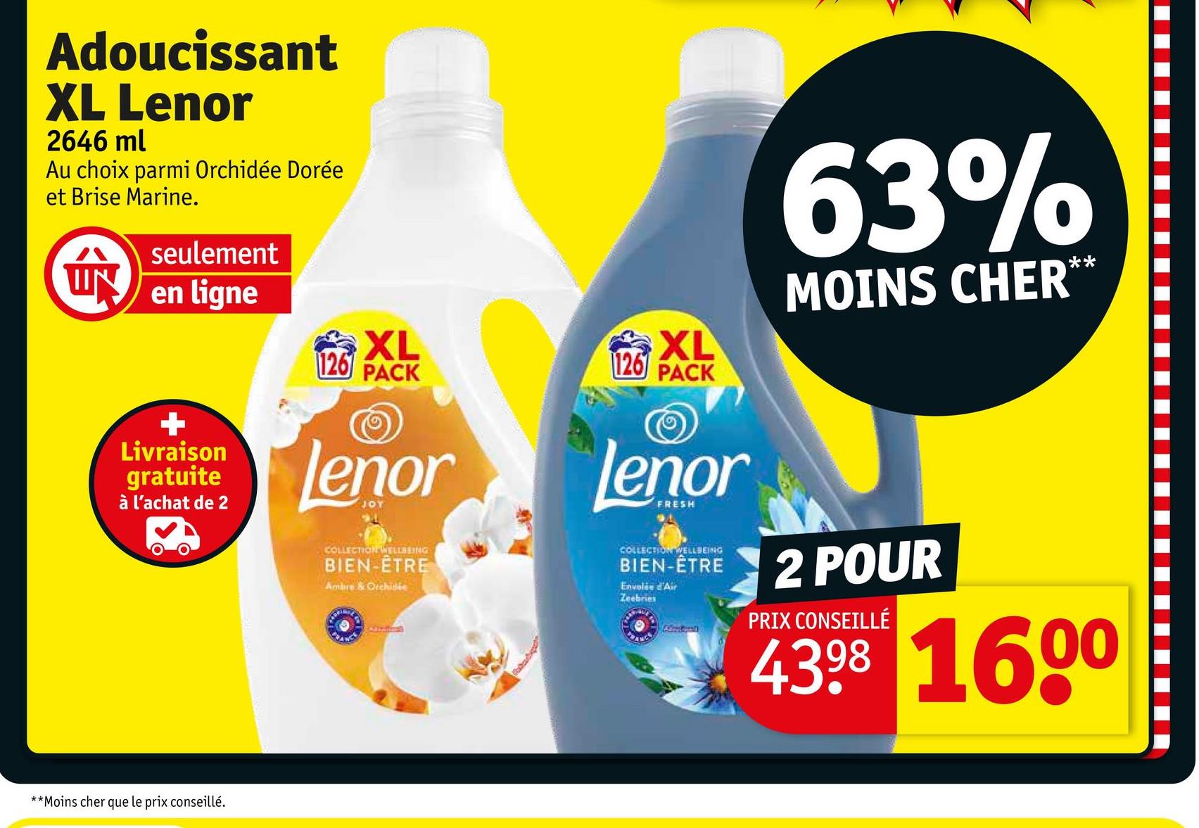 Adoucissant
XL Lenor
2646 ml
Au choix parmi Orchidée Dorée
et Brise Marine.
ÚN
seulement
en ligne
+
Livraison
gratuite
à l'achat de 2
**Moins cher que le prix conseillé.
XL
63%
MOINS CHER**
XL
126
PACK
126 PACK
Lenor
JOY
COLLECTION WELLBEING
BIEN-ÊTRE
Ambre & Orchidée
lenor
FRESH
COLLECTION WELLBEING
BIEN-ÊTRE
Envolée d'Air
Zeebries
Contorn
2 POUR
PRIX CONSEILLÉ
4398 1600