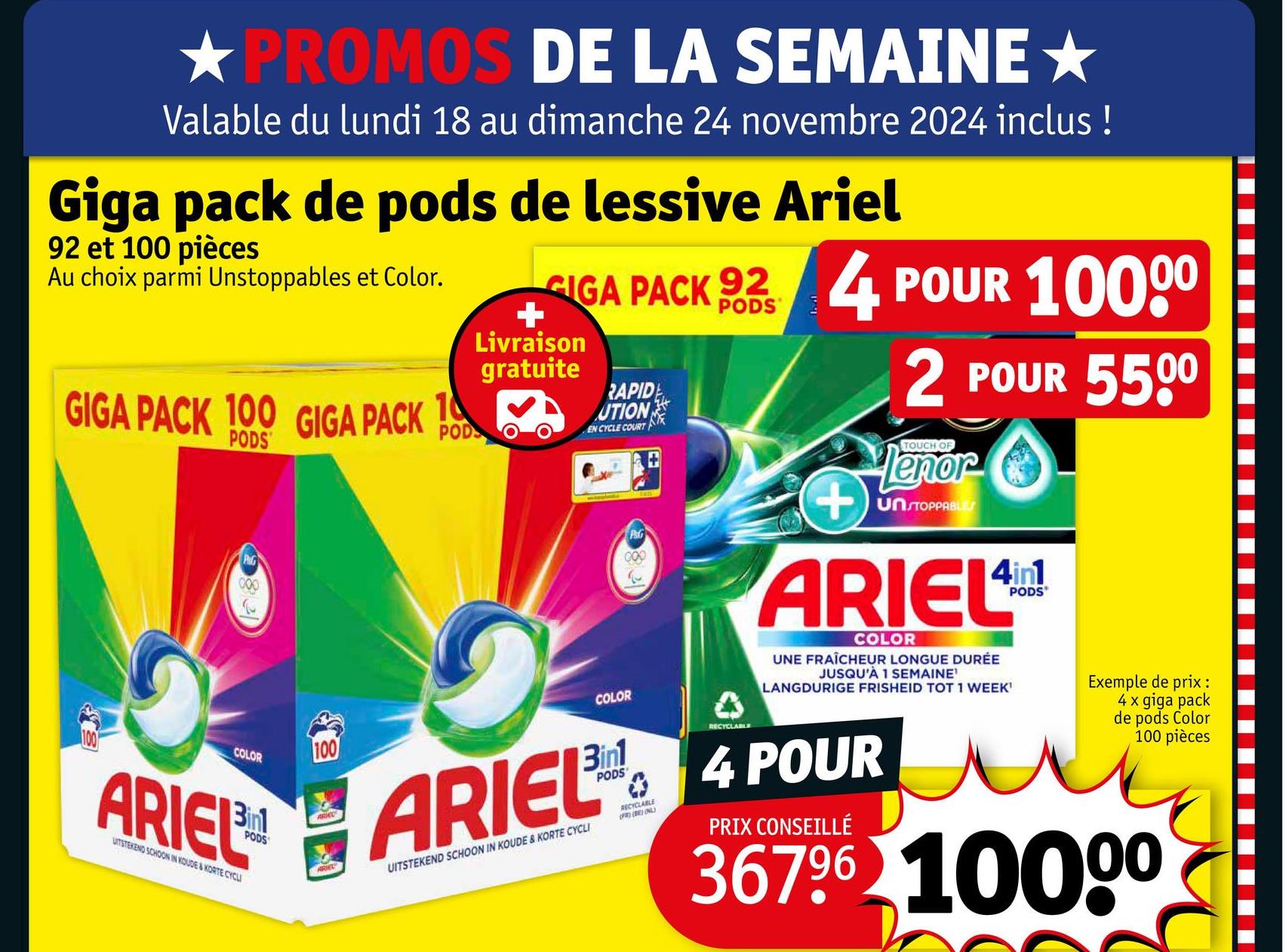 PROMOS DE LA SEMAINE★
Valable du lundi 18 au dimanche 24 novembre 2024 inclus !
Giga pack de pods de lessive Ariel
92 et 100 pièces
Au choix parmi Unstoppables et Color.
GIGA PACK 100 GIGA PACK
10
POD
PODS
000
COLOR
ARIEL
UITSTEKEND SCHOON IN KOUDE & KORTE CYCLI
PODS
100
+
GIGA PACK 92 4 POUR 10000
Livraison
gratuite
RAPID
UTION
EN CYCLE COURT
COLOR
PG
PODS
A
RECYCLABLE
+
2 POUR 5500
TOUCH OF
Lenor
UNSTOPPABLES
ARIEL
COLOR
UNE FRAÎCHEUR LONGUE DURÉE
JUSQU'À 1 SEMAINE'
LANGDURIGE FRISHEID TOT 1 WEEK'
ARIEL 4 POUR
UITSTEKEND SCHOON IN KOUDE & KORTE CYCLI
0
RECYCLABLE
(FR) (BE) ONL
PRIX CONSEILLÉ
PODS
Exemple de prix :
4 x giga pack
de pods Color
100 pièces
36796 10000