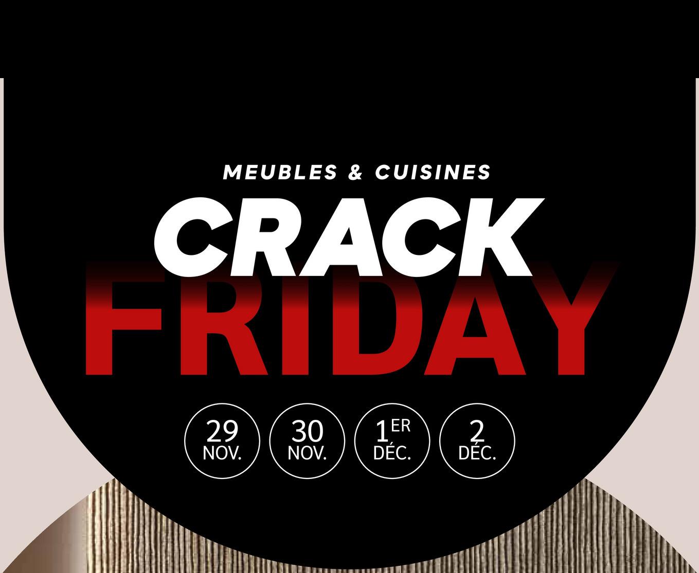 MEUBLES & CUISINES
CRACK
FRIDAY
1ER
2
29 30 1ER C
NOV.
NOV. DÉC.
DEC.