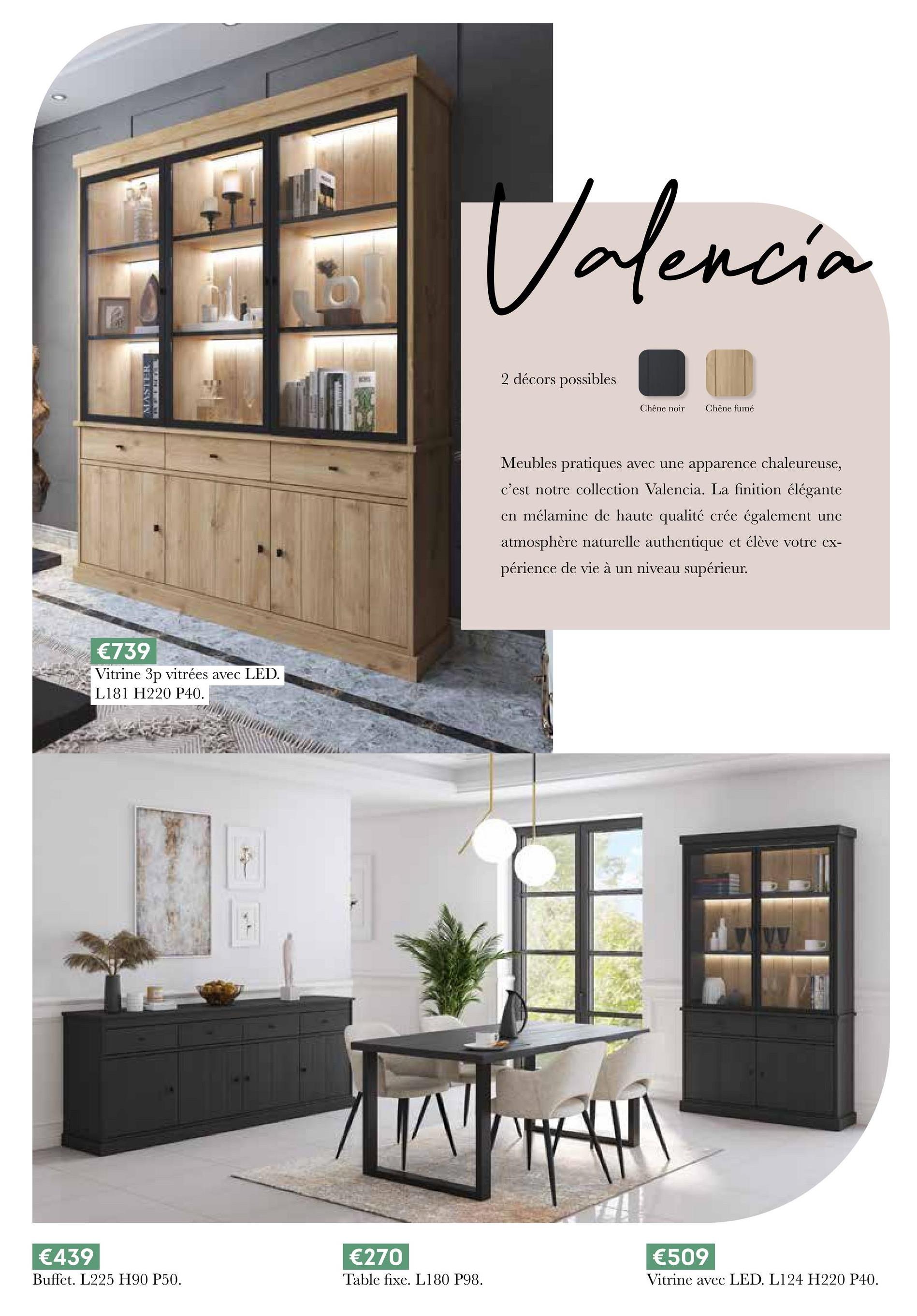 MASTER
€739
Vitrine 3p vitrées avec LED.
L181 H220 P40.
Valencia
2 décors possibles
Chêne noir
Chêne fumé
Meubles pratiques avec une apparence chaleureuse,
c'est notre collection Valencia. La finition élégante
en mélamine de haute qualité crée également une
atmosphère naturelle authentique et élève votre ex-
périence de vie à un niveau supérieur.
€439
Buffet. L225 H90 P50.
€270
€509
Table fixe. L180 P98.
Vitrine avec LED. L124 H220 P40.