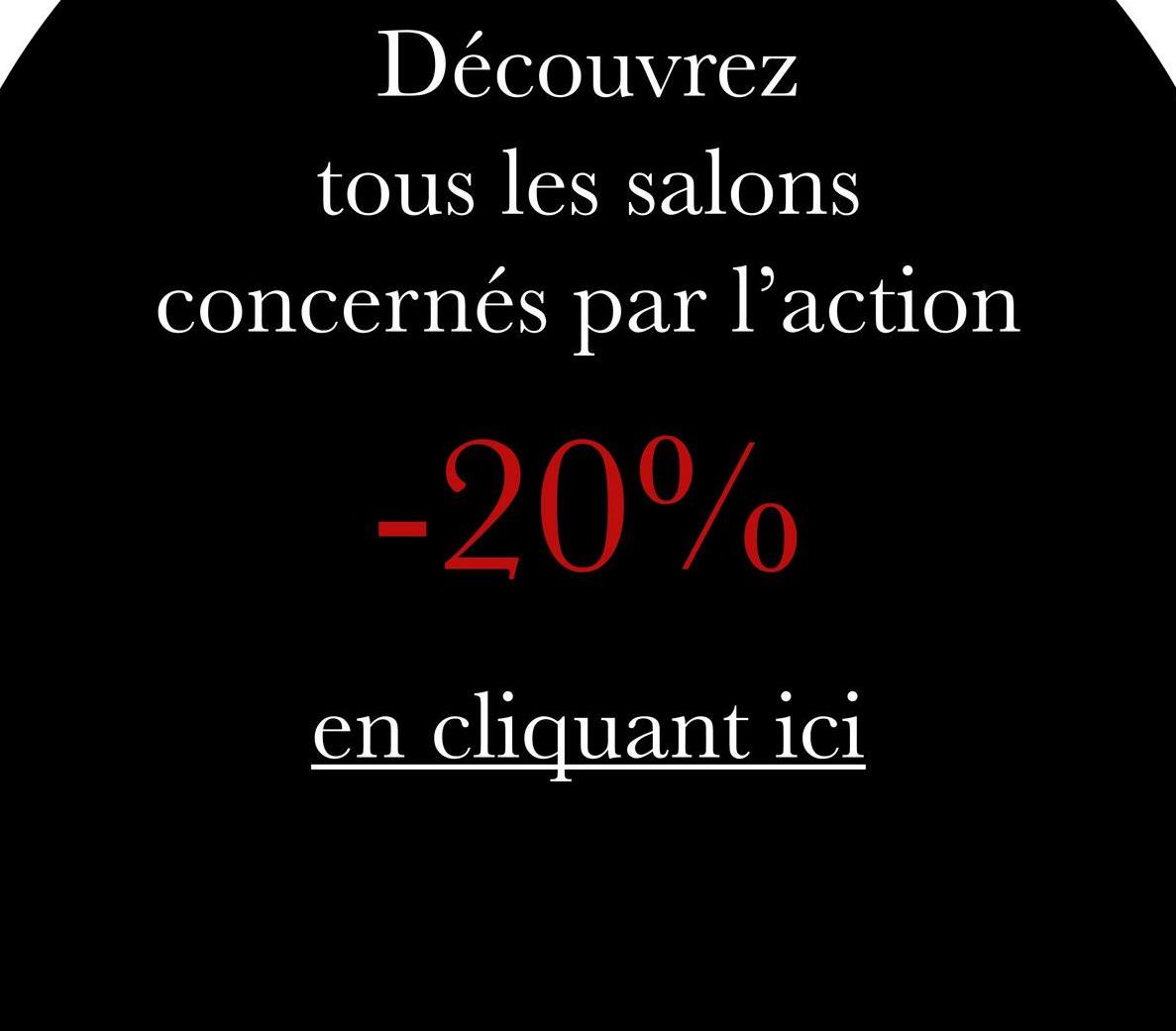 Découvrez
tous les salons
concernés par
l'action
-20%
en cliquant ici