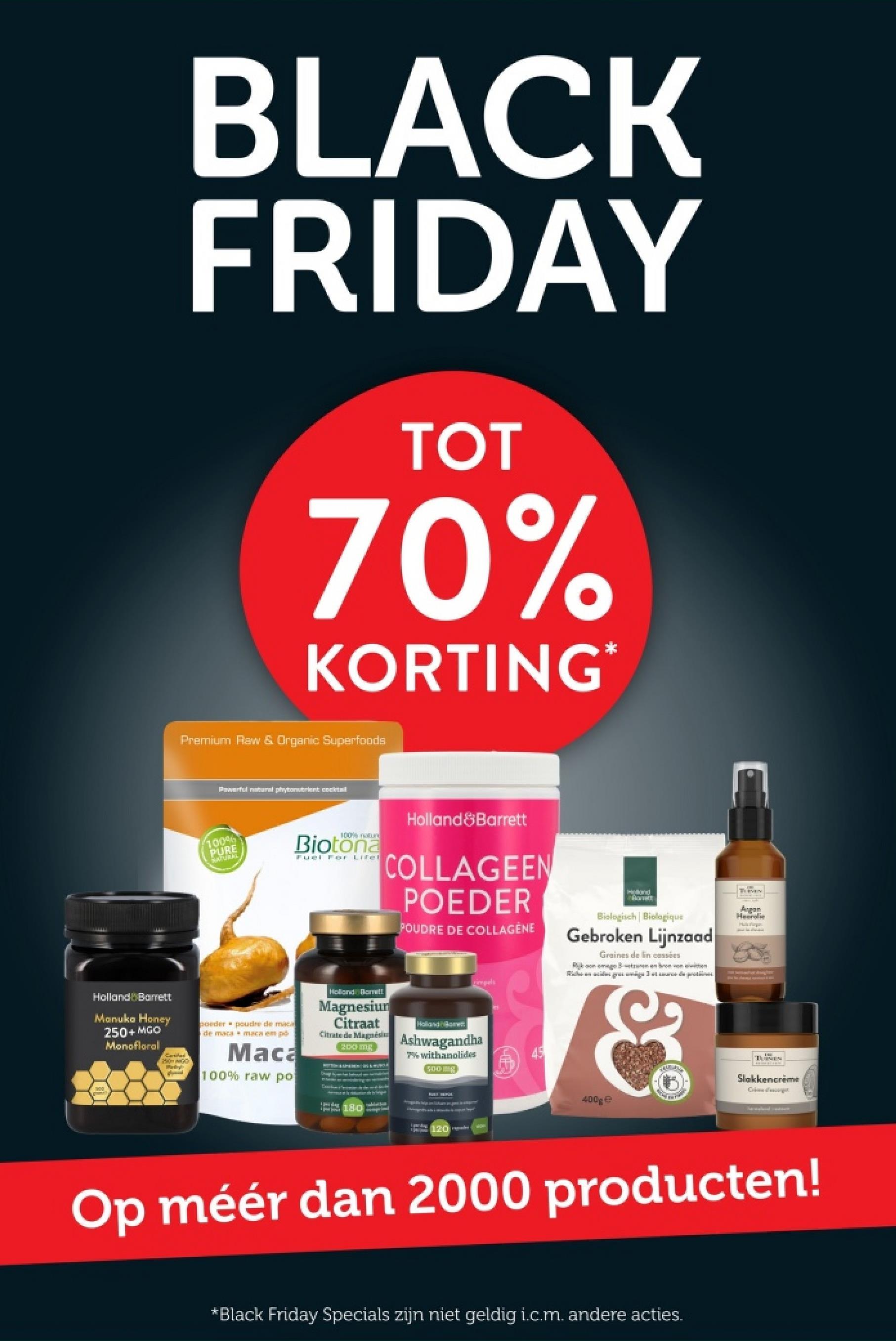 BLACK
FRIDAY
TOT
70%
KORTING*
Premium Raw & Organic Superfoods
Powerful natural phytonutrient cocktail
100%
PURE
NATURAL
100% natur
Biotona
Fuel For Lifel
Holland Barrett
COLLAGEEN
POEDER
POUDRE DE COLLAGENE
rimpels
Holland
Biologisch | Biologique
Gebroken Lijnzaad
Graines de lin cassées
Rikon megetrunen en bron von
Riggest de protes
TURNEN
Argan
Heerolie
Huge
Holland Barrett
Manuka Honey
250+ MGO
Monofloral
Carsitas
poeder
de maca
poudre de maca
maca em pó
Maca
100% raw po
Holland Barrett
Magnesium
Citraat
Citrate de Magnési
200 mg
Holland
Ashwagandha
7% withanolides
500g
00
180
120 galer
Slakkencreme
Crime
400ge
Op méér dan 2000 producten!
*Black Friday Specials zijn niet geldig i.c.m. andere acties.