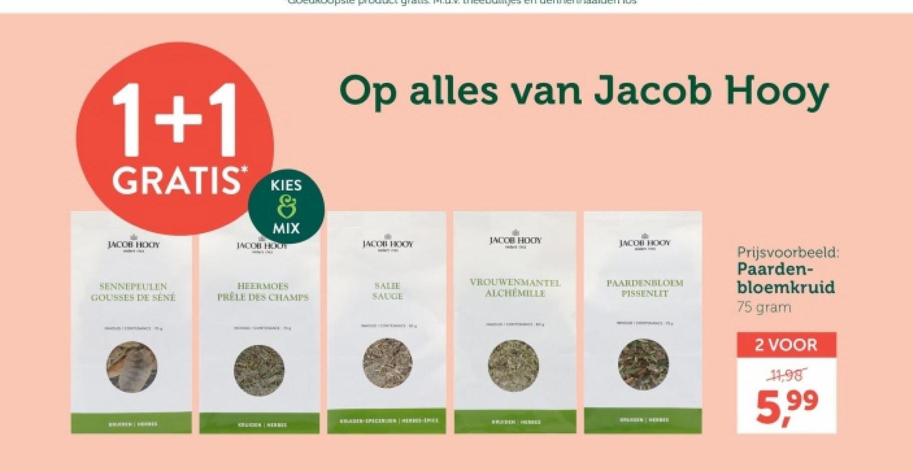 1+1
GRATIS*
KIES
&
MIX
JACOB HODY
JACOB HOUT
Op alles van Jacob Hooy
JACOB HOOY
JACOB HODY
JACOB HOOY
SENNEPEULEN
GOUSSES DE SÉNÉ
HEERMOES
PRELE DES CHAMPS
SALIE
SAUGE
VROUWENMANTEL
ALCHEMILLE
PAARDENBLOEM
PISSENLIT
WWURDEN-SPICERIES (HERS-PL
MRANDEN WERDEL
WWURDEN HERE
KIRAUCHEN HERBEE
Prijsvoorbeeld:
Paarden-
bloemkruid
75 gram
2 VOOR
11,98
5,99