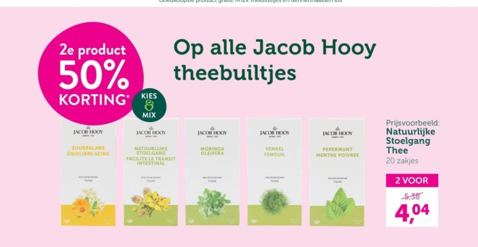 2e product
50%
KORTING*
KIES
&
MIX
Op alle Jacob Hooy
theebuiltjes
JACOB HOOY
JACOB HOOY
JACOB HOOY
JACOB HOOY
JACOB HODY
ZUURBALANS
ÉQUILIBRE ACIDE
NATUURLIJKE
STOELGANG
FACILITE LE TRANSIT
INTESTINAL
MORINGA
OLEIFERA
THANE
VENKEL
FENOUIL
PEPERMUNT
MENTHE POIVREE
Prijsvoorbeeld:
Natuurlijke
Stoelgang
Thee
20 zakjes
2 VOOR
5:38
4.04
*MUIDENDHAN
Thand
THAME
THANE