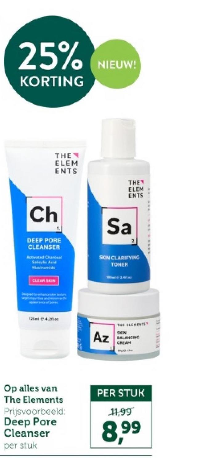 25% NIEUW!
KORTING
Ch
THE
ELEM
ENTS
THE
ELEM
ENTS
1
Sa
2.
DEEP PORE
CLEANSER
Activated Charcual
Sabzyka Azid
Macinamide
CLEAR SIGN
SKIN CLARIFYING
TONER
Az
THE ELEMENTS
BALANCING
CREAM
Op alles van
The Elements
Prijsvoorbeeld:
Deep Pore
Cleanser
per stuk
PER STUK
11,99
8.99