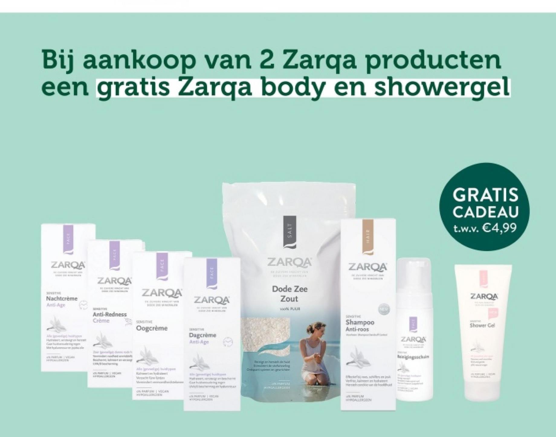 PACE
Bij aankoop van 2 Zarqa producten
een gratis Zarqa body en showergel
ZARQA
Nachtcrème
Anti-Age
ZARQA
ZARQA
DOMINERALIN
FACE
ZARQA
Anti-Redness
Crème
SENSITIVE
Oogcrème
Veche
SANGITIH
Dagcrème
Anti-Age
ON VECAN
HYPOALLERGIEH
125 PARTUM | VEICAN
WYRGALLER
SALT
HAIR
ZAROA
DE SOLVORE KRACHTVER
2001 DEEMERGEN
Dode Zee
Zout
PUUR
ZARQA
WE WITH TH
SENSIT
Shampoo
Anti-roos
ganhamelt eld
magam tylu
MYYGALLERGISH
WYPOALLERGEEN
GRATIS
CADEAU
t.w.v. €4,99
ZAROA
Shower Gel
ZARQA
ging