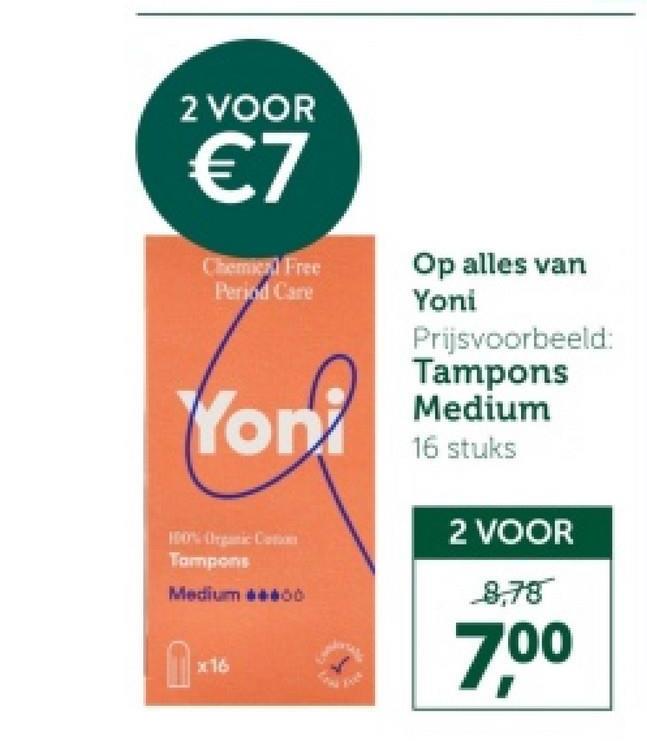 2 VOOR
€7
Chemier Free
Period Care
Op alles van
Yoni
Prijsvoorbeeld:
Tampons
Yon Medium
100% Organic Cat
Tampons
Medium 600
1
x16
16 stuks
2 VOOR
8,78
7,00