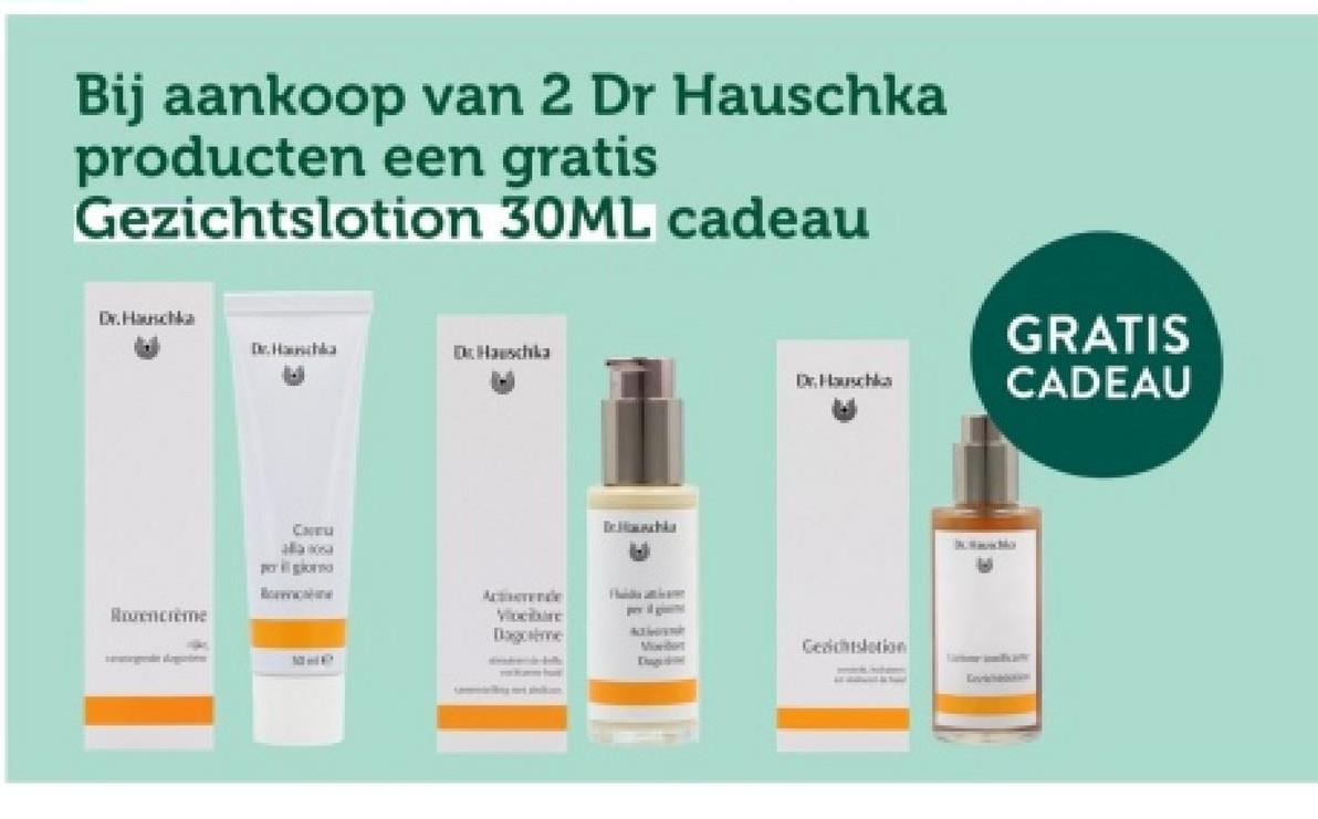 Bij aankoop van 2 Dr Hauschka
producten een gratis
Gezichtslotion 30ML cadeau
Dr. Hauschka
Dr.Hauschka
Dr.Hauschka
Rovencreme
CHU
alla 10sa
po giorno
Bormicatione
Dr. Hahka
A
Dr.Hauschka
GRATIS
CADEAU
Actrende
Vloeibare
Dagome
A
Moedert
Gesichtslation
Th
Levichaton