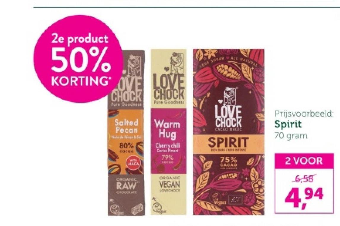 2e product
50%
KORTING OVE LOVE
CHOCK CHOCK
Pare Goodnes
Pure GoodneIA
Salted
Pecan
Warm
Hug
80%
C0C00
MACA
Cherry chill
Carles
79%
ORGANIC
RAW
GOOD ARE
ORGANIC
VEGAN
VOVCHOCK
LESS 500AR ALL NAY
LOVE
CHOCK
CREAO MAGIC
SPIRIT
RICH BARK DE INTENS
75%
CACAO
Prijsvoorbeeld:
Spirit
70 gram
2 VOOR
6,58
4,94