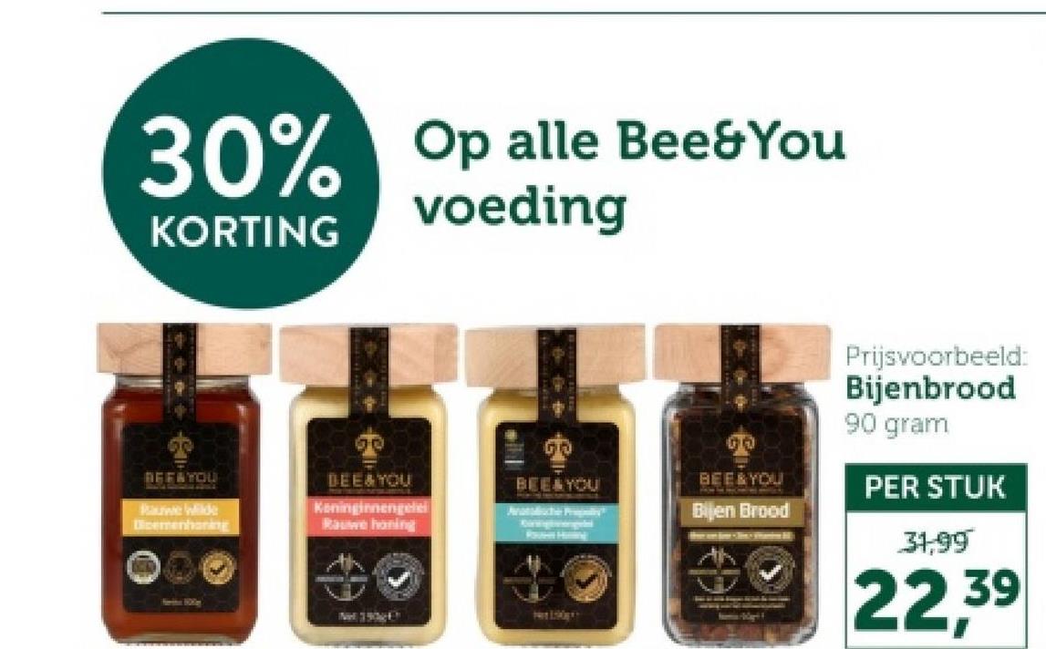 30% Op alle Bee&You
KORTING
voeding
REFAYOU
Rauwe Wilde
Dicemenhoring
00
BEE&YOU
Koninginnengelei
Rauwe honing
BEE&YOU
00
BEE & YOU
Bijen Brood
Prijsvoorbeeld:
Bijenbrood
90 gram
PER STUK
31,99
22,39