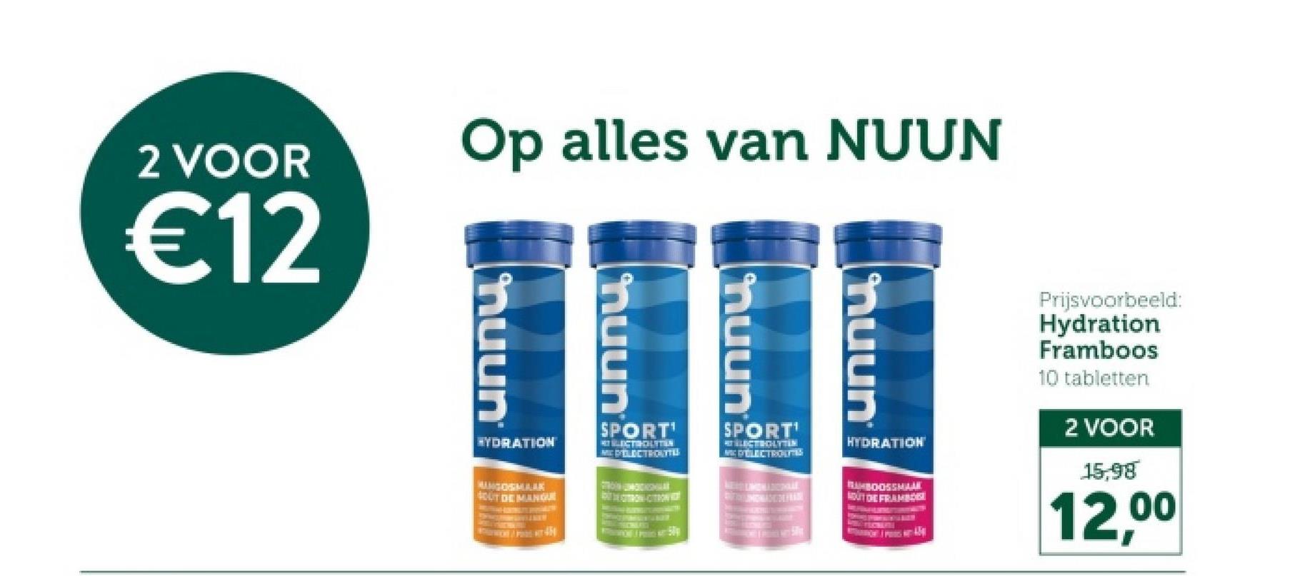 Op alles van NUUN
2 VOOR
€12
muun
huun
nuun
Prijsvoorbeeld:
Hydration
Framboos
10 tabletten
2 VOOR
15,98
12,00
HYDRATION
MUNGOGMARK
SOUT DE MANQUE
SPORT'
MC ELECTROLYTE
SPORT'
ME D'ELECTROL
HYDRATION
RUBOOSSMAAK
OUT DE FRAMBO
muun