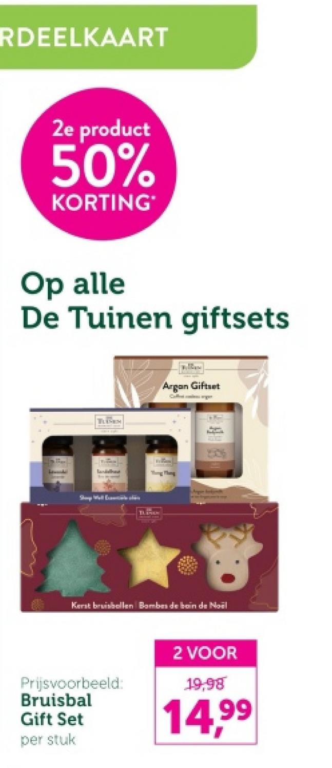 RDEELKAART
2e product
50%
KORTING
Op alle
De Tuinen giftsets
TLEM
Argan Giftset
Thong Thing
Kerst bruisbollen Bombes de boin de Noël
Prijsvoorbeeld:
Bruisbal
2 VOOR
19,98
Gift Set
per stuk
14,99