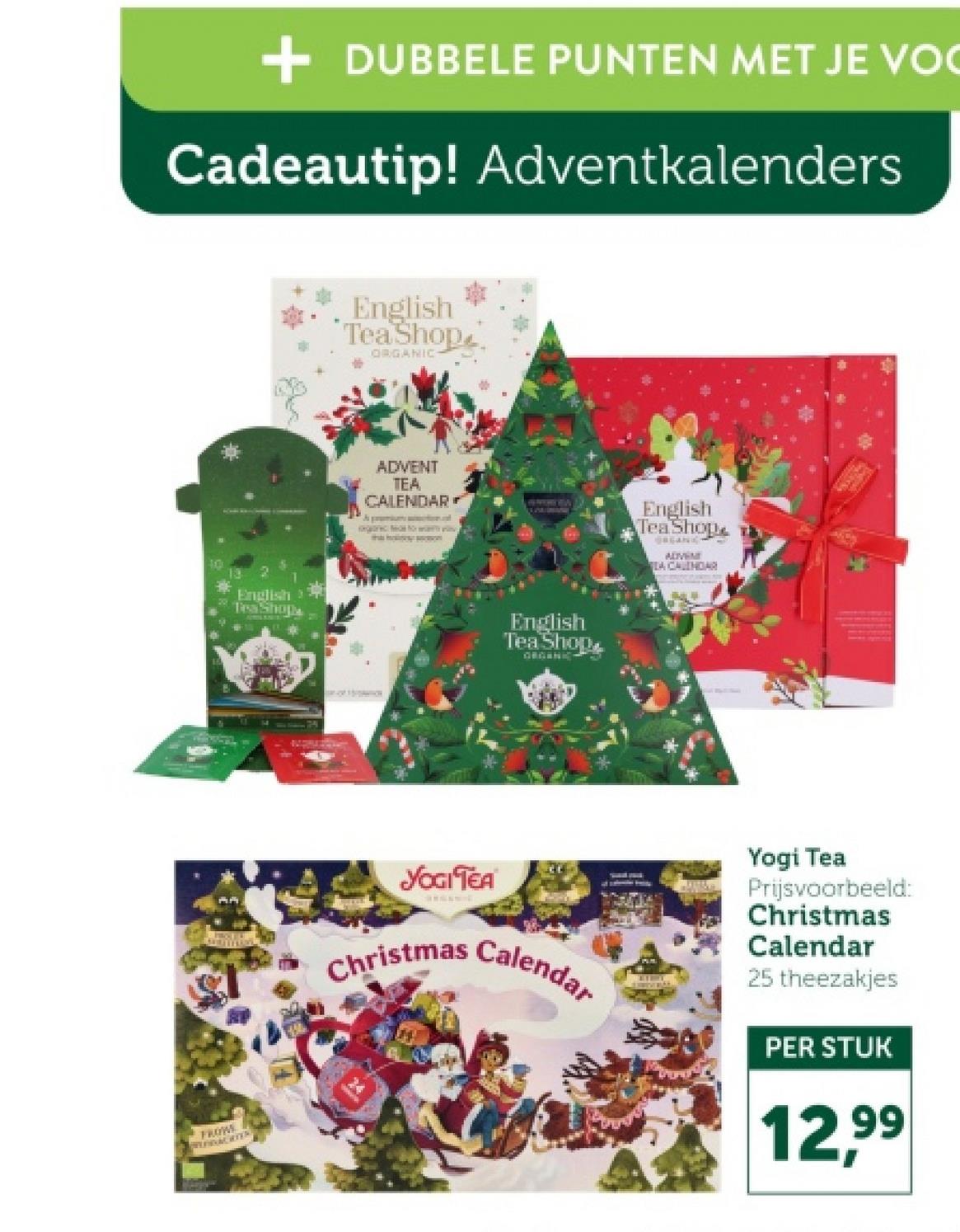 + DUBBELE PUNTEN MET JE VO
Cadeautip! Adventkalenders
10
FROW
PREDAGTER
English
Tea Shop
ORGANIC
ADVENT
TEA
CALENDAR
English
Tea Shop
English
Tea Shop
ORGANIC
English
Tea Shop
ORGANIC
ADVEN
EA CALENDAR
YOGI TEA
Christmas Calendar
Yogi Tea
Prijsvoorbeeld:
Christmas
Calendar
25 theezakjes
PER STUK
12,99