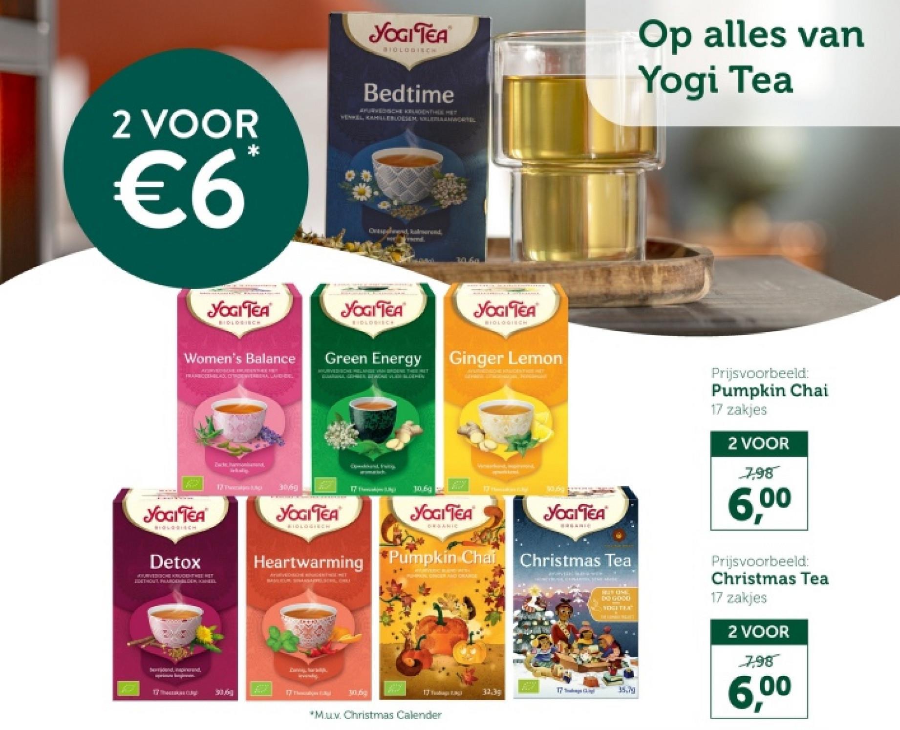 2 VOOR
€6
YOGI TEA
SIOLOGISCH
Bedtime
APURVEDISCHE KUNDENTHELMET
VENKEL, KAHILLEBLOESEM LEANWORTEL
Op alles van
Yogi Tea
Ovesend, kalmerend
39.60
YOGI TEA
BIDLOGIECH
Women's Balance
FRANBOOTHBLAS, DITHOENVERBERA LARGHISL
YOGI TEA
BIOLOGISCH
Green Energy
YOGI TEA
BIOLOGICH
Ginger Lemon
AYATHEDAICHE KONGENTHE HET
YOGI TEA
BIOLOGISCH
Detox
APURVEDHE KRUDENTHEE HET
ZESTHOUT PAARDENDEN CHIL
Bahamond
linkskip
17
3069
YOGITEA
BIDLOGINCH
Speckband, Fruity
17 Theaking
10.69
YOGI TEA
ORGANIC
Wand, marvon
17
YOGI TEA
Pumpkin Chai Christmas Tea
Heartwarming Pumpkin Chai
WERVERIC BAND WISH
FORPAR STIGEN AND ORANGE
sevendig
30.6
17 The
30,6
HUS UNE
DO GOOD
VOGITEX
Prijsvoorbeeld:
Pumpkin Chai
17 zakjes
2 VOOR
7,98
6,00
Prijsvoorbeeld:
Christmas Tea
17 zakjes
2 VOOR
7,98
6,00
17 Tags
32.3g
35.79
*M.u.v. Christmas Calender