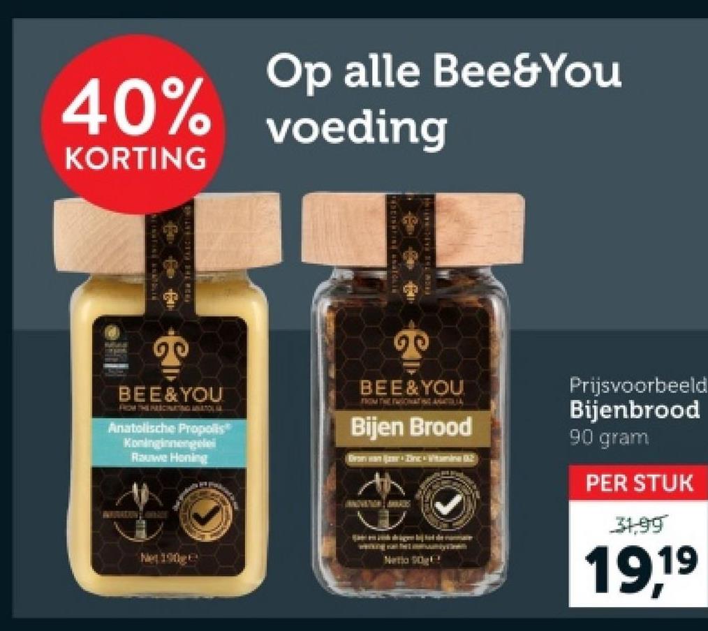 40%
KORTING
Op alle Bee&You
voeding
20
BEE & YOU
FROM THE FEICHNURTING ANATOLIA
Anatolische Propolis*
Koninginnengelei
Rauwe Honing
BEE & YOU
FROM THE TWIONATING ANTIL
Bijen Brood
Brown Dinc Vitamine 02
Prijsvoorbeeld
Bijenbrood
90 gram
PER STUK
31,99
Net 190
Netto g
19,19