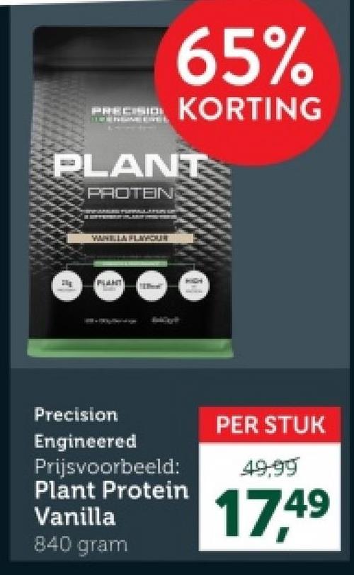 PRECISIO
65%
KORTING
PLANT
PROTEIN
VANELLA FLAYOUR
PLANT
Precision
Engineered
Prijsvoorbeeld:
Plant Protein
Vanilla
840 gram
PER STUK
49.99
17.49