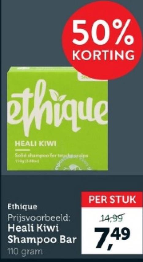 50%
KORTING
ethique
HEALI KIWI
Solid shampoo for touch scalps
100 (X)
odul
Ethique
Prijsvoorbeeld:
Heali Kiwi
PER STUK
14,99
Shampoo Bar 7,49
110 gram