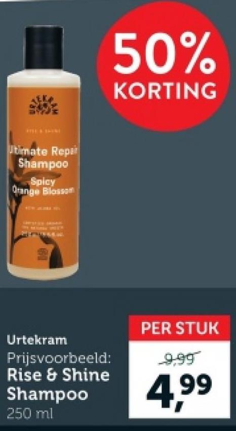 INE
Utimate Repar
Shampoo
Spicy
Orange Blossom
50%
KORTING
Urtekram
Prijsvoorbeeld:
Rise & Shine
Shampoo
250 ml
PER STUK
9.99
4,99