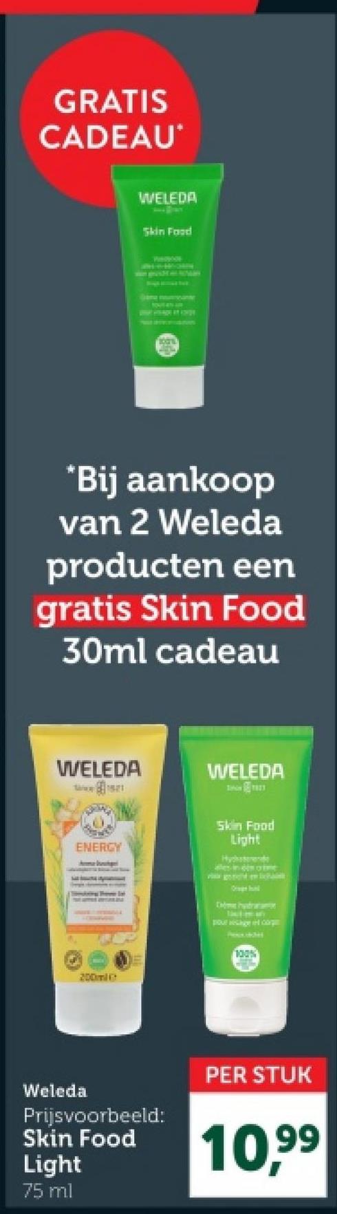 GRATIS
CADEAU
WELEDA
Skin Food
*Bij aankoop
van 2 Weleda
producten een
gratis Skin Food
30ml cadeau
WELEDA
WELEDA
ENERGY
Home Iohan
Skin Food
Light
Hychsterende
ales in o
200ml
D
Orage hund
poulesange il corg
100%
Weleda
Prijsvoorbeeld:
Skin Food
Light
75 ml
PER STUK
10,99