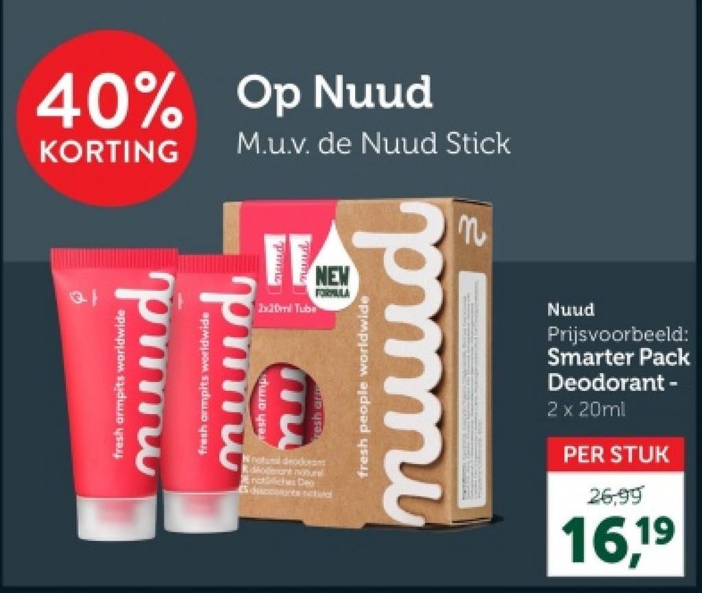 40% Op Nuud
KORTING M.u.v. de Nuud Stick
fresh armpits worldwide
muud
fresh armpits worldwide
muud
resh armp
TE
Laund
2x20ml Tube
NEW
FORMULA
Ni natural deodorant
Rdloderant notre
notches De
Es discounts natural
pmmi
fresh people worldwide
Nuud
Prijsvoorbeeld:
Smarter Pack
Deodorant -
2 x 20ml
PER STUK
26,99
16,19