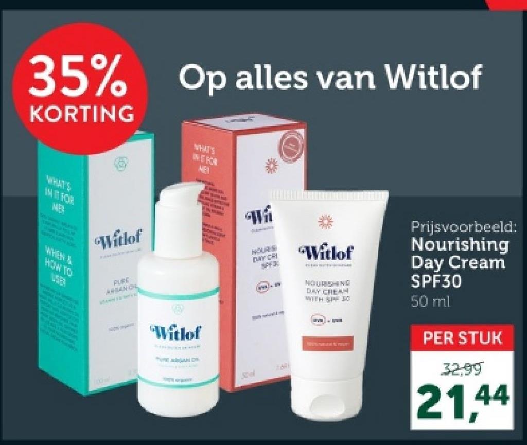 35%
Op alles van Witlof
KORTING
WHATS
INFRON
NEA
WHATS
INT FOR
ME
WHEN &
HOW TO
"Witlof
THE
WA
HOURS
DAY CRI
SPF3
Witlof
PURE
ARANOL
"Witlof
D
31671
Prijsvoorbeeld:
Nourishing
Day Cream
SPF30
NOURISHING
DAY CREAM
WITH SPF 30
50 ml
PER STUK
32.99
21,44